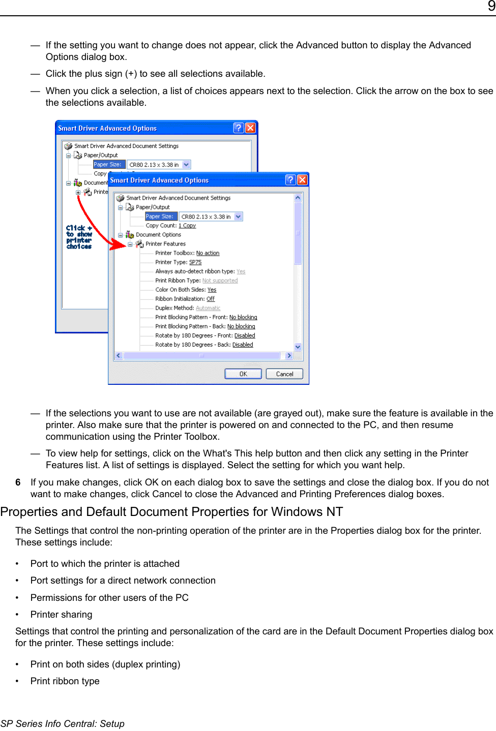 9SP Series Info Central: Setup&mdash;  If the setting you want to change does not appear, click the Advanced button to display the Advanced Options dialog box. &mdash;  Click the plus sign (+) to see all selections available. &mdash;  When you click a selection, a list of choices appears next to the selection. Click the arrow on the box to see the selections available. &mdash;  If the selections you want to use are not available (are grayed out), make sure the feature is available in the printer. Also make sure that the printer is powered on and connected to the PC, and then resume communication using the Printer Toolbox. &mdash;  To view help for settings, click on the What's This help button and then click any setting in the Printer Features list. A list of settings is displayed. Select the setting for which you want help.6If you make changes, click OK on each dialog box to save the settings and close the dialog box. If you do not want to make changes, click Cancel to close the Advanced and Printing Preferences dialog boxes.Properties and Default Document Properties for Windows NTThe Settings that control the non-printing operation of the printer are in the Properties dialog box for the printer. These settings include:&bull; Port to which the printer is attached&bull; Port settings for a direct network connection&bull; Permissions for other users of the PC&bull; Printer sharingSettings that control the printing and personalization of the card are in the Default Document Properties dialog box for the printer. These settings include:&bull; Print on both sides (duplex printing)&bull; Print ribbon type