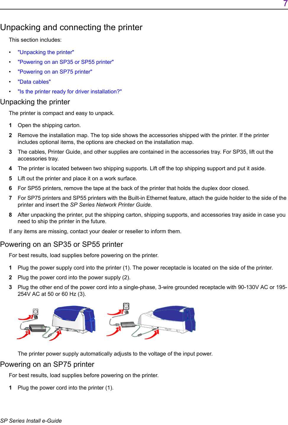7SP Series Install e-GuideUnpacking and connecting the printerThis section includes:&bull;"Unpacking the printer"&bull;"Powering on an SP35 or SP55 printer"&bull;"Powering on an SP75 printer"&bull;"Data cables"&bull;"Is the printer ready for driver installation?" Unpacking the printerThe printer is compact and easy to unpack.1Open the shipping carton.2Remove the installation map. The top side shows the accessories shipped with the printer. If the printer includes optional items, the options are checked on the installation map.3The cables, Printer Guide, and other supplies are contained in the accessories tray. For SP35, lift out the accessories tray.4The printer is located between two shipping supports. Lift off the top shipping support and put it aside.5Lift out the printer and place it on a work surface.6For SP55 printers, remove the tape at the back of the printer that holds the duplex door closed.7For SP75 printers and SP55 printers with the Built-in Ethernet feature, attach the guide holder to the side of the printer and insert the SP Series Network Printer Guide.8After unpacking the printer, put the shipping carton, shipping supports, and accessories tray aside in case you need to ship the printer in the future.If any items are missing, contact your dealer or reseller to inform them. Powering on an SP35 or SP55 printerFor best results, load supplies before powering on the printer.1Plug the power supply cord into the printer (1). The power receptacle is located on the side of the printer.2Plug the power cord into the power supply (2). 3Plug the other end of the power cord into a single-phase, 3-wire grounded receptacle with 90-130V AC or 195-254V AC at 50 or 60 Hz (3).  The printer power supply automatically adjusts to the voltage of the input power.Powering on an SP75 printerFor best results, load supplies before powering on the printer.1Plug the power cord into the printer (1).