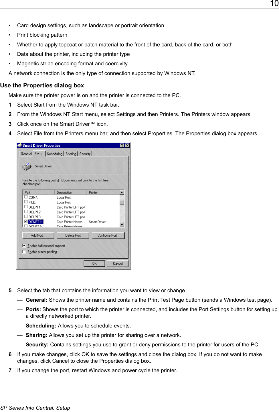 10SP Series Info Central: Setup&bull; Card design settings, such as landscape or portrait orientation &bull; Print blocking pattern&bull; Whether to apply topcoat or patch material to the front of the card, back of the card, or both&bull; Data about the printer, including the printer type &bull; Magnetic stripe encoding format and coercivityA network connection is the only type of connection supported by Windows NT.Use the Properties dialog boxMake sure the printer power is on and the printer is connected to the PC.1Select Start from the Windows NT task bar.2From the Windows NT Start menu, select Settings and then Printers. The Printers window appears.3Click once on the Smart Driver&trade; icon.4Select File from the Printers menu bar, and then select Properties. The Properties dialog box appears.5Select the tab that contains the information you want to view or change. &mdash;  General: Shows the printer name and contains the Print Test Page button (sends a Windows test page).&mdash;  Ports: Shows the port to which the printer is connected, and includes the Port Settings button for setting up a directly networked printer.&mdash;  Scheduling: Allows you to schedule events. &mdash;  Sharing: Allows you set up the printer for sharing over a network.&mdash;  Security: Contains settings you use to grant or deny permissions to the printer for users of the PC.6If you make changes, click OK to save the settings and close the dialog box. If you do not want to make changes, click Cancel to close the Properties dialog box.7If you change the port, restart Windows and power cycle the printer.