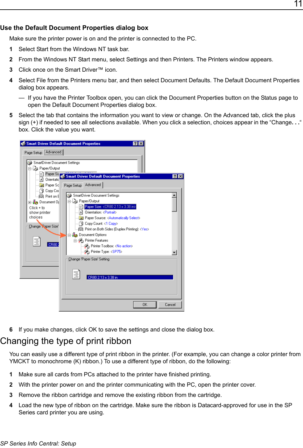 11SP Series Info Central: SetupUse the Default Document Properties dialog boxMake sure the printer power is on and the printer is connected to the PC.1Select Start from the Windows NT task bar.2From the Windows NT Start menu, select Settings and then Printers. The Printers window appears.3Click once on the Smart Driver&trade; icon.4Select File from the Printers menu bar, and then select Document Defaults. The Default Document Properties dialog box appears.&mdash;  If you have the Printer Toolbox open, you can click the Document Properties button on the Status page to open the Default Document Properties dialog box.5Select the tab that contains the information you want to view or change. On the Advanced tab, click the plus sign (+) if needed to see all selections available. When you click a selection, choices appear in the &ldquo;Change. . .&ldquo; box. Click the value you want.6If you make changes, click OK to save the settings and close the dialog box.Changing the type of print ribbonYou can easily use a different type of print ribbon in the printer. (For example, you can change a color printer from YMCKT to monochrome (K) ribbon.) To use a different type of ribbon, do the following:1Make sure all cards from PCs attached to the printer have finished printing.2With the printer power on and the printer communicating with the PC, open the printer cover.3Remove the ribbon cartridge and remove the existing ribbon from the cartridge.4Load the new type of ribbon on the cartridge. Make sure the ribbon is Datacard-approved for use in the SP Series card printer you are using.