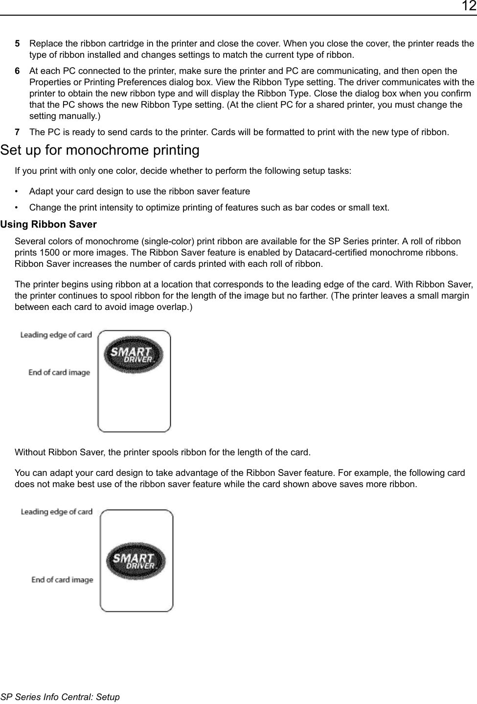 12SP Series Info Central: Setup5Replace the ribbon cartridge in the printer and close the cover. When you close the cover, the printer reads the type of ribbon installed and changes settings to match the current type of ribbon.6At each PC connected to the printer, make sure the printer and PC are communicating, and then open the Properties or Printing Preferences dialog box. View the Ribbon Type setting. The driver communicates with the printer to obtain the new ribbon type and will display the Ribbon Type. Close the dialog box when you confirm that the PC shows the new Ribbon Type setting. (At the client PC for a shared printer, you must change the setting manually.)7The PC is ready to send cards to the printer. Cards will be formatted to print with the new type of ribbon.Set up for monochrome printingIf you print with only one color, decide whether to perform the following setup tasks:&bull; Adapt your card design to use the ribbon saver feature&bull; Change the print intensity to optimize printing of features such as bar codes or small text.Using Ribbon SaverSeveral colors of monochrome (single-color) print ribbon are available for the SP Series printer. A roll of ribbon prints 1500 or more images. The Ribbon Saver feature is enabled by Datacard-certified monochrome ribbons. Ribbon Saver increases the number of cards printed with each roll of ribbon.The printer begins using ribbon at a location that corresponds to the leading edge of the card. With Ribbon Saver, the printer continues to spool ribbon for the length of the image but no farther. (The printer leaves a small margin between each card to avoid image overlap.)Without Ribbon Saver, the printer spools ribbon for the length of the card.You can adapt your card design to take advantage of the Ribbon Saver feature. For example, the following card does not make best use of the ribbon saver feature while the card shown above saves more ribbon.