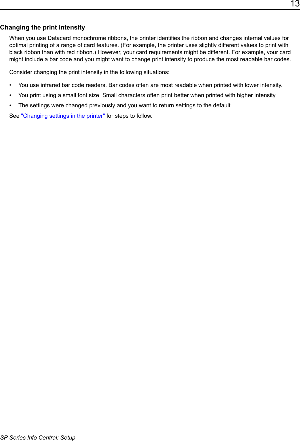 13SP Series Info Central: SetupChanging the print intensityWhen you use Datacard monochrome ribbons, the printer identifies the ribbon and changes internal values for optimal printing of a range of card features. (For example, the printer uses slightly different values to print with black ribbon than with red ribbon.) However, your card requirements might be different. For example, your card might include a bar code and you might want to change print intensity to produce the most readable bar codes.Consider changing the print intensity in the following situations:&bull; You use infrared bar code readers. Bar codes often are most readable when printed with lower intensity.&bull; You print using a small font size. Small characters often print better when printed with higher intensity.&bull; The settings were changed previously and you want to return settings to the default.See "Changing settings in the printer" for steps to follow.