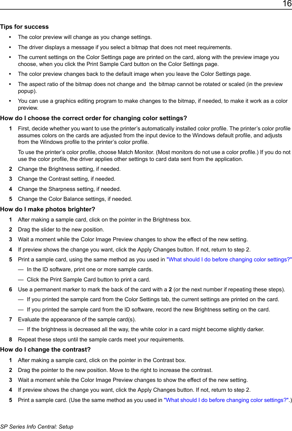 16SP Series Info Central: SetupTips for success&bull;The color preview will change as you change settings.&bull;The driver displays a message if you select a bitmap that does not meet requirements.&bull;The current settings on the Color Settings page are printed on the card, along with the preview image you choose, when you click the Print Sample Card button on the Color Settings page.&bull;The color preview changes back to the default image when you leave the Color Settings page.&bull;The aspect ratio of the bitmap does not change and  the bitmap cannot be rotated or scaled (in the preview popup).&bull;You can use a graphics editing program to make changes to the bitmap, if needed, to make it work as a color preview.How do I choose the correct order for changing color settings?1First, decide whether you want to use the printer&rsquo;s automatically installed color profile. The printer&rsquo;s color profile assumes colors on the cards are adjusted from the input device to the Windows default profile, and adjusts from the Windows profile to the printer&rsquo;s color profile.To use the printer&rsquo;s color profile, choose Match Monitor. (Most monitors do not use a color profile.) If you do not use the color profile, the driver applies other settings to card data sent from the application.2Change the Brightness setting, if needed.3Change the Contrast setting, if needed.4Change the Sharpness setting, if needed.5Change the Color Balance settings, if needed.How do I make photos brighter?1After making a sample card, click on the pointer in the Brightness box.2Drag the slider to the new position.3Wait a moment while the Color Image Preview changes to show the effect of the new setting.4If preview shows the change you want, click the Apply Changes button. If not, return to step 2.5Print a sample card, using the same method as you used in "What should I do before changing color settings?"&mdash;  In the ID software, print one or more sample cards.&mdash;  Click the Print Sample Card button to print a card.6Use a permanent marker to mark the back of the card with a 2 (or the next number if repeating these steps). &mdash;  If you printed the sample card from the Color Settings tab, the current settings are printed on the card. &mdash;  If you printed the sample card from the ID software, record the new Brightness setting on the card. 7Evaluate the appearance of the sample card(s).&mdash;  If the brightness is decreased all the way, the white color in a card might become slightly darker.8Repeat these steps until the sample cards meet your requirements.How do I change the contrast?1After making a sample card, click on the pointer in the Contrast box.2Drag the pointer to the new position. Move to the right to increase the contrast.3Wait a moment while the Color Image Preview changes to show the effect of the new setting. 4If preview shows the change you want, click the Apply Changes button. If not, return to step 2.5Print a sample card. (Use the same method as you used in "What should I do before changing color settings?".)