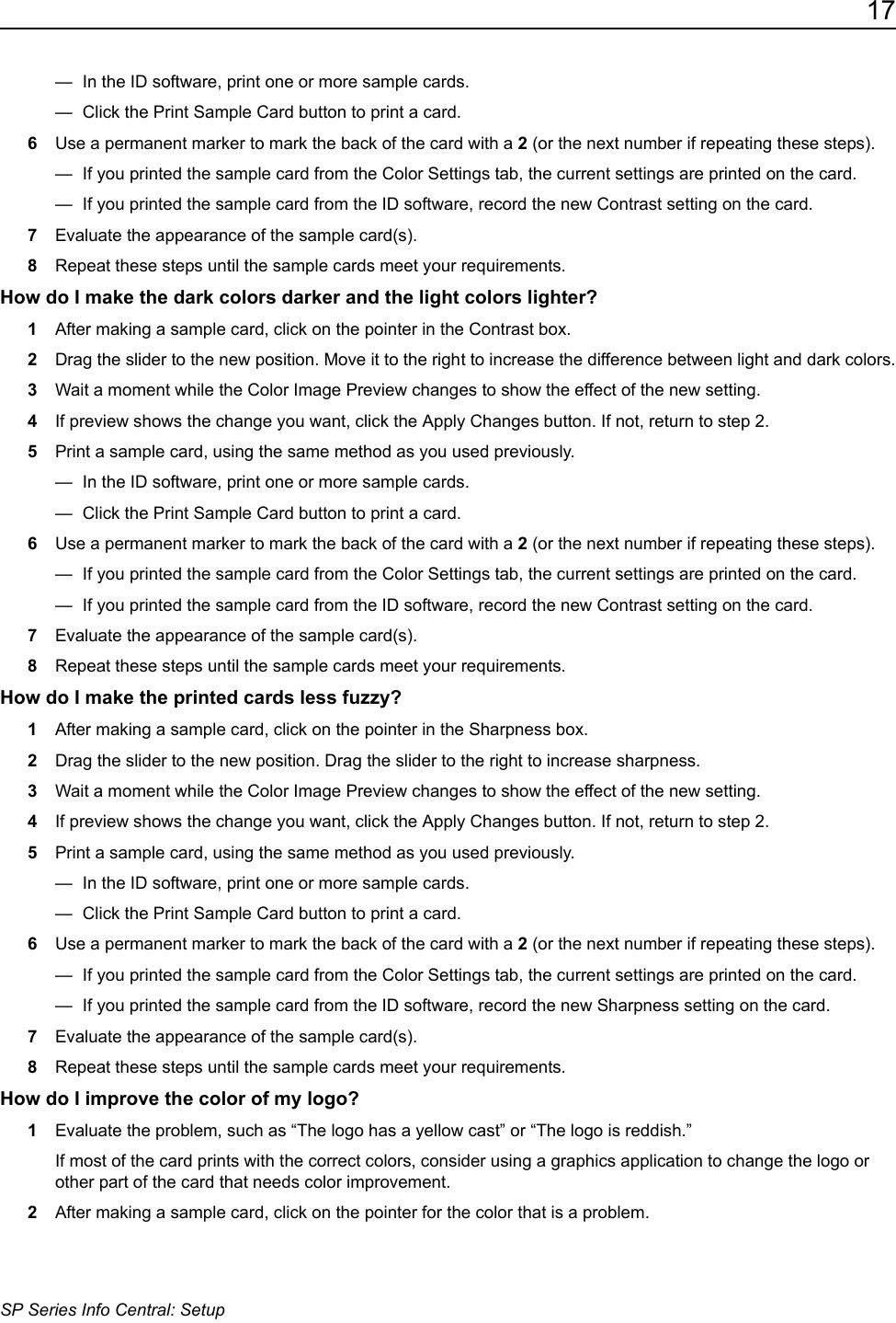 17SP Series Info Central: Setup&mdash;  In the ID software, print one or more sample cards.&mdash;  Click the Print Sample Card button to print a card.6Use a permanent marker to mark the back of the card with a 2 (or the next number if repeating these steps). &mdash;  If you printed the sample card from the Color Settings tab, the current settings are printed on the card. &mdash;  If you printed the sample card from the ID software, record the new Contrast setting on the card. 7Evaluate the appearance of the sample card(s).8Repeat these steps until the sample cards meet your requirements.How do I make the dark colors darker and the light colors lighter?1After making a sample card, click on the pointer in the Contrast box.2Drag the slider to the new position. Move it to the right to increase the difference between light and dark colors.3Wait a moment while the Color Image Preview changes to show the effect of the new setting. 4If preview shows the change you want, click the Apply Changes button. If not, return to step 2.5Print a sample card, using the same method as you used previously.&mdash;  In the ID software, print one or more sample cards.&mdash;  Click the Print Sample Card button to print a card.6Use a permanent marker to mark the back of the card with a 2 (or the next number if repeating these steps).&mdash;  If you printed the sample card from the Color Settings tab, the current settings are printed on the card. &mdash;  If you printed the sample card from the ID software, record the new Contrast setting on the card. 7Evaluate the appearance of the sample card(s).8Repeat these steps until the sample cards meet your requirements.How do I make the printed cards less fuzzy?1After making a sample card, click on the pointer in the Sharpness box.2Drag the slider to the new position. Drag the slider to the right to increase sharpness.3Wait a moment while the Color Image Preview changes to show the effect of the new setting. 4If preview shows the change you want, click the Apply Changes button. If not, return to step 2.5Print a sample card, using the same method as you used previously.&mdash;  In the ID software, print one or more sample cards.&mdash;  Click the Print Sample Card button to print a card.6Use a permanent marker to mark the back of the card with a 2 (or the next number if repeating these steps).&mdash;  If you printed the sample card from the Color Settings tab, the current settings are printed on the card. &mdash;  If you printed the sample card from the ID software, record the new Sharpness setting on the card. 7Evaluate the appearance of the sample card(s).8Repeat these steps until the sample cards meet your requirements.How do I improve the color of my logo?1Evaluate the problem, such as &ldquo;The logo has a yellow cast&rdquo; or &ldquo;The logo is reddish.&rdquo;If most of the card prints with the correct colors, consider using a graphics application to change the logo or other part of the card that needs color improvement.2After making a sample card, click on the pointer for the color that is a problem.