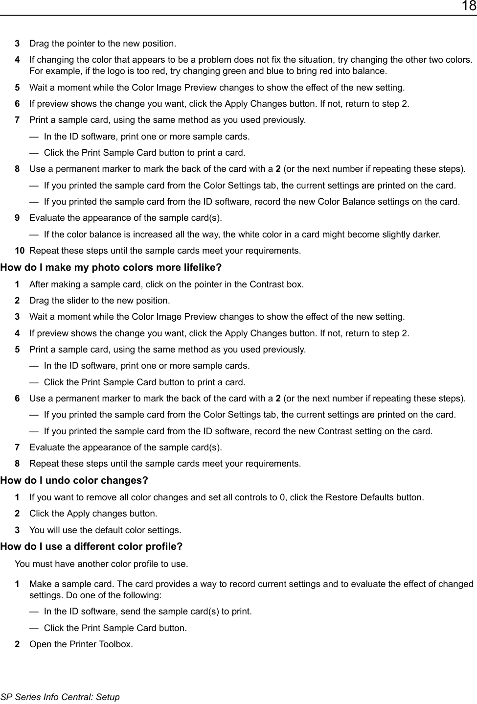 18SP Series Info Central: Setup3Drag the pointer to the new position.4If changing the color that appears to be a problem does not fix the situation, try changing the other two colors. For example, if the logo is too red, try changing green and blue to bring red into balance.5Wait a moment while the Color Image Preview changes to show the effect of the new setting. 6If preview shows the change you want, click the Apply Changes button. If not, return to step 2.7Print a sample card, using the same method as you used previously.&mdash;  In the ID software, print one or more sample cards.&mdash;  Click the Print Sample Card button to print a card.8Use a permanent marker to mark the back of the card with a 2 (or the next number if repeating these steps).&mdash;  If you printed the sample card from the Color Settings tab, the current settings are printed on the card. &mdash;  If you printed the sample card from the ID software, record the new Color Balance settings on the card. 9Evaluate the appearance of the sample card(s).&mdash;  If the color balance is increased all the way, the white color in a card might become slightly darker.10 Repeat these steps until the sample cards meet your requirements.How do I make my photo colors more lifelike?1After making a sample card, click on the pointer in the Contrast box.2Drag the slider to the new position.3Wait a moment while the Color Image Preview changes to show the effect of the new setting. 4If preview shows the change you want, click the Apply Changes button. If not, return to step 2.5Print a sample card, using the same method as you used previously.&mdash;  In the ID software, print one or more sample cards.&mdash;  Click the Print Sample Card button to print a card.6Use a permanent marker to mark the back of the card with a 2 (or the next number if repeating these steps).&mdash;  If you printed the sample card from the Color Settings tab, the current settings are printed on the card. &mdash;  If you printed the sample card from the ID software, record the new Contrast setting on the card. 7Evaluate the appearance of the sample card(s).8Repeat these steps until the sample cards meet your requirements.How do I undo color changes?1If you want to remove all color changes and set all controls to 0, click the Restore Defaults button.2Click the Apply changes button.3You will use the default color settings.How do I use a different color profile?You must have another color profile to use.1Make a sample card. The card provides a way to record current settings and to evaluate the effect of changed settings. Do one of the following:&mdash;  In the ID software, send the sample card(s) to print.&mdash;  Click the Print Sample Card button.2Open the Printer Toolbox.