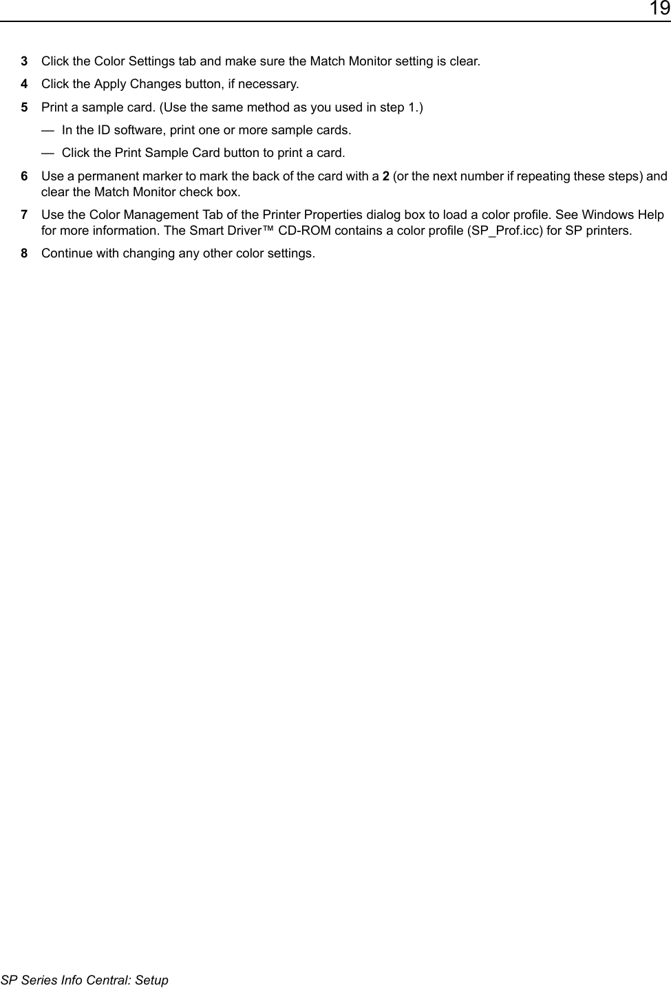 19SP Series Info Central: Setup3Click the Color Settings tab and make sure the Match Monitor setting is clear. 4Click the Apply Changes button, if necessary.5Print a sample card. (Use the same method as you used in step 1.)&mdash;  In the ID software, print one or more sample cards.&mdash;  Click the Print Sample Card button to print a card.6Use a permanent marker to mark the back of the card with a 2 (or the next number if repeating these steps) and clear the Match Monitor check box.7Use the Color Management Tab of the Printer Properties dialog box to load a color profile. See Windows Help for more information. The Smart Driver&trade; CD-ROM contains a color profile (SP_Prof.icc) for SP printers.8Continue with changing any other color settings.