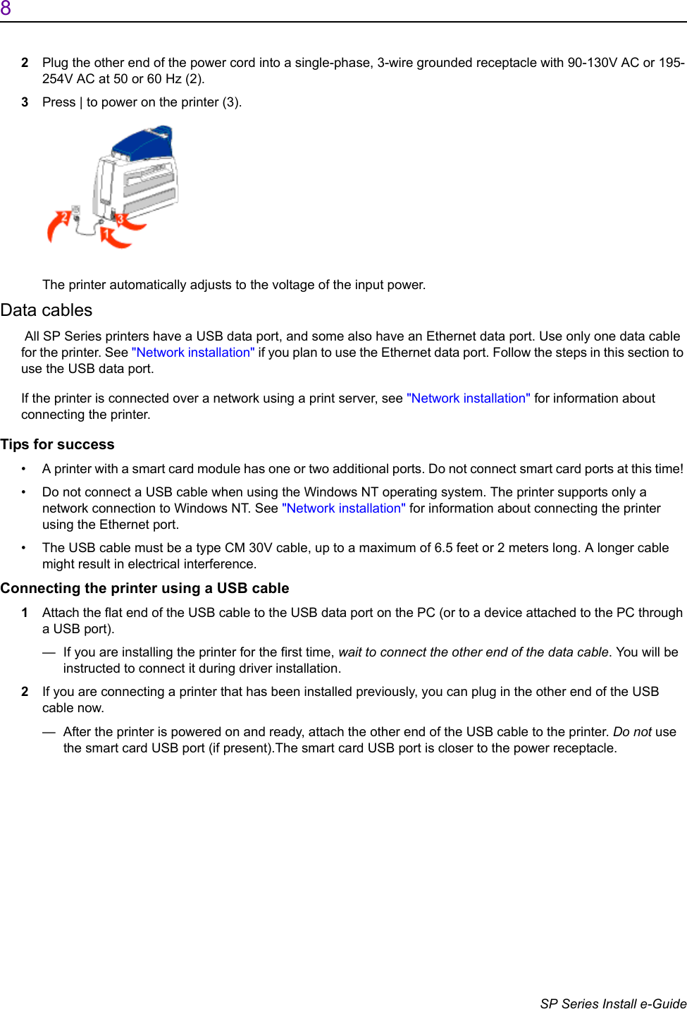 8                      SP Series Install e-Guide2Plug the other end of the power cord into a single-phase, 3-wire grounded receptacle with 90-130V AC or 195-254V AC at 50 or 60 Hz (2).3Press | to power on the printer (3).  The printer automatically adjusts to the voltage of the input power.Data cables All SP Series printers have a USB data port, and some also have an Ethernet data port. Use only one data cable for the printer. See "Network installation" if you plan to use the Ethernet data port. Follow the steps in this section to use the USB data port. If the printer is connected over a network using a print server, see "Network installation" for information about connecting the printer.Tips for success&bull; A printer with a smart card module has one or two additional ports. Do not connect smart card ports at this time! &bull; Do not connect a USB cable when using the Windows NT operating system. The printer supports only a network connection to Windows NT. See "Network installation" for information about connecting the printer using the Ethernet port.&bull; The USB cable must be a type CM 30V cable, up to a maximum of 6.5 feet or 2 meters long. A longer cable might result in electrical interference.Connecting the printer using a USB cable1Attach the flat end of the USB cable to the USB data port on the PC (or to a device attached to the PC through a USB port).&mdash;  If you are installing the printer for the first time, wait to connect the other end of the data cable. You will be instructed to connect it during driver installation. 2If you are connecting a printer that has been installed previously, you can plug in the other end of the USB cable now.&mdash;  After the printer is powered on and ready, attach the other end of the USB cable to the printer. Do not use the smart card USB port (if present).The smart card USB port is closer to the power receptacle.