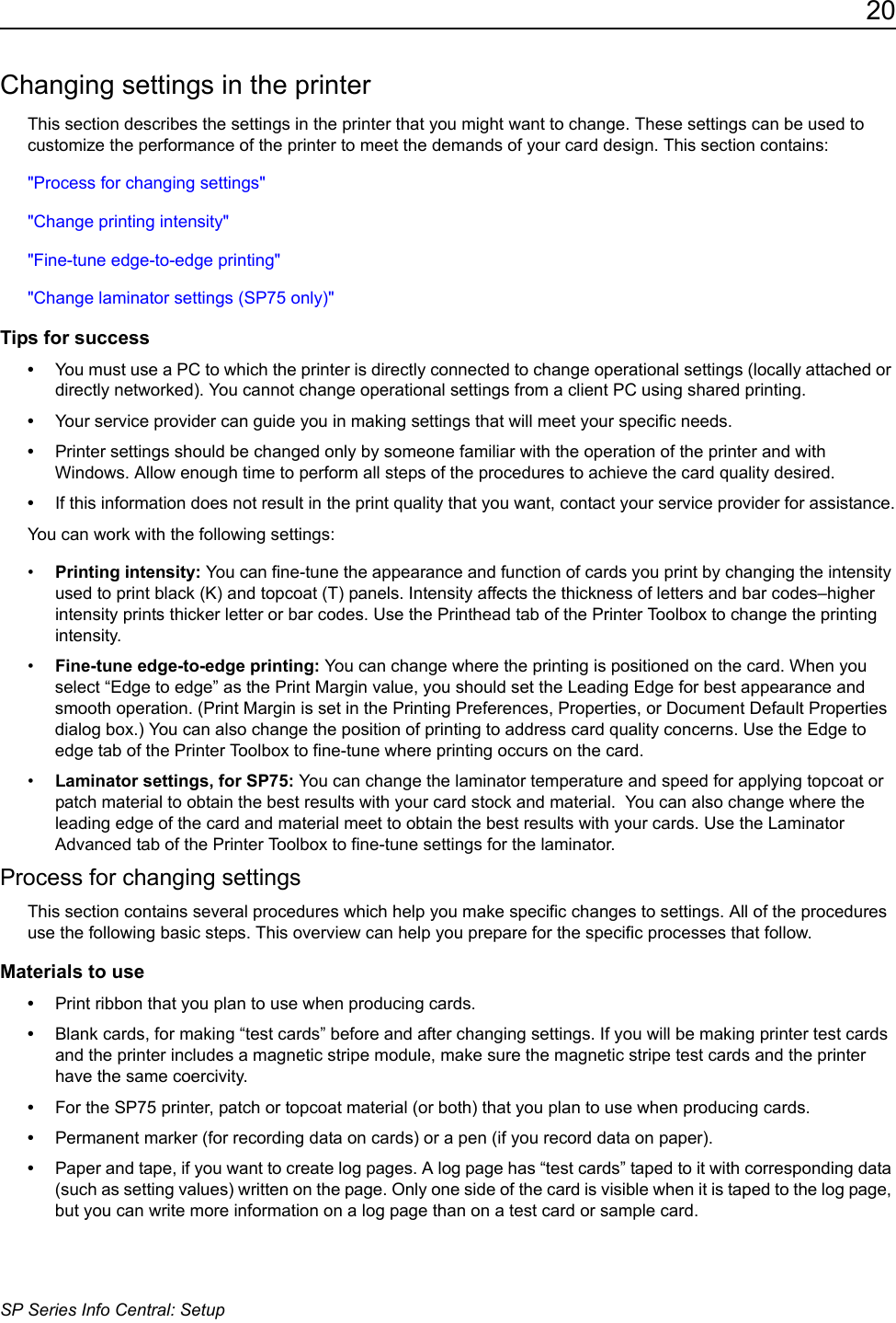 20SP Series Info Central: SetupChanging settings in the printerThis section describes the settings in the printer that you might want to change. These settings can be used to customize the performance of the printer to meet the demands of your card design. This section contains:"Process for changing settings""Change printing intensity""Fine-tune edge-to-edge printing""Change laminator settings (SP75 only)"Tips for success&bull;You must use a PC to which the printer is directly connected to change operational settings (locally attached or directly networked). You cannot change operational settings from a client PC using shared printing.&bull;Your service provider can guide you in making settings that will meet your specific needs.&bull;Printer settings should be changed only by someone familiar with the operation of the printer and with Windows. Allow enough time to perform all steps of the procedures to achieve the card quality desired.&bull;If this information does not result in the print quality that you want, contact your service provider for assistance.You can work with the following settings:&bull;Printing intensity: You can fine-tune the appearance and function of cards you print by changing the intensity used to print black (K) and topcoat (T) panels. Intensity affects the thickness of letters and bar codes&ndash;higher intensity prints thicker letter or bar codes. Use the Printhead tab of the Printer Toolbox to change the printing intensity. &bull;Fine-tune edge-to-edge printing: You can change where the printing is positioned on the card. When you select &ldquo;Edge to edge&rdquo; as the Print Margin value, you should set the Leading Edge for best appearance and smooth operation. (Print Margin is set in the Printing Preferences, Properties, or Document Default Properties dialog box.) You can also change the position of printing to address card quality concerns. Use the Edge to edge tab of the Printer Toolbox to fine-tune where printing occurs on the card.&bull;Laminator settings, for SP75: You can change the laminator temperature and speed for applying topcoat or patch material to obtain the best results with your card stock and material.  You can also change where the leading edge of the card and material meet to obtain the best results with your cards. Use the Laminator Advanced tab of the Printer Toolbox to fine-tune settings for the laminator.Process for changing settingsThis section contains several procedures which help you make specific changes to settings. All of the procedures use the following basic steps. This overview can help you prepare for the specific processes that follow.Materials to use&bull;Print ribbon that you plan to use when producing cards. &bull;Blank cards, for making &ldquo;test cards&rdquo; before and after changing settings. If you will be making printer test cards and the printer includes a magnetic stripe module, make sure the magnetic stripe test cards and the printer have the same coercivity.&bull;For the SP75 printer, patch or topcoat material (or both) that you plan to use when producing cards. &bull;Permanent marker (for recording data on cards) or a pen (if you record data on paper).&bull;Paper and tape, if you want to create log pages. A log page has &ldquo;test cards&rdquo; taped to it with corresponding data (such as setting values) written on the page. Only one side of the card is visible when it is taped to the log page, but you can write more information on a log page than on a test card or sample card.