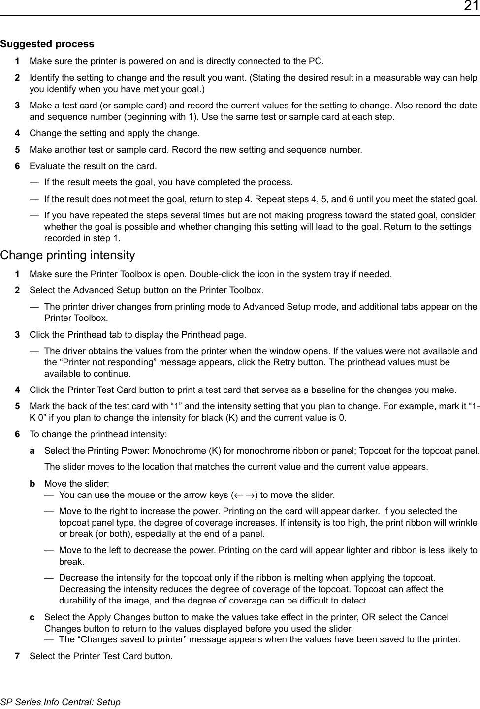 21SP Series Info Central: SetupSuggested process1Make sure the printer is powered on and is directly connected to the PC.2Identify the setting to change and the result you want. (Stating the desired result in a measurable way can help you identify when you have met your goal.)3Make a test card (or sample card) and record the current values for the setting to change. Also record the date and sequence number (beginning with 1). Use the same test or sample card at each step.4Change the setting and apply the change.5Make another test or sample card. Record the new setting and sequence number. 6Evaluate the result on the card. &mdash;  If the result meets the goal, you have completed the process.&mdash;  If the result does not meet the goal, return to step 4. Repeat steps 4, 5, and 6 until you meet the stated goal. &mdash;  If you have repeated the steps several times but are not making progress toward the stated goal, consider whether the goal is possible and whether changing this setting will lead to the goal. Return to the settings recorded in step 1.Change printing intensity1Make sure the Printer Toolbox is open. Double-click the icon in the system tray if needed. 2Select the Advanced Setup button on the Printer Toolbox.&mdash;  The printer driver changes from printing mode to Advanced Setup mode, and additional tabs appear on the Printer Toolbox.3Click the Printhead tab to display the Printhead page.&mdash;  The driver obtains the values from the printer when the window opens. If the values were not available and the &ldquo;Printer not responding&rdquo; message appears, click the Retry button. The printhead values must be available to continue. 4Click the Printer Test Card button to print a test card that serves as a baseline for the changes you make. 5Mark the back of the test card with &ldquo;1&rdquo; and the intensity setting that you plan to change. For example, mark it &ldquo;1-K 0&rdquo; if you plan to change the intensity for black (K) and the current value is 0.6To change the printhead intensity:aSelect the Printing Power: Monochrome (K) for monochrome ribbon or panel; Topcoat for the topcoat panel.The slider moves to the location that matches the current value and the current value appears.bMove the slider:&mdash;  You can use the mouse or the arrow keys (&larr; &rarr;) to move the slider.&mdash;  Move to the right to increase the power. Printing on the card will appear darker. If you selected the topcoat panel type, the degree of coverage increases. If intensity is too high, the print ribbon will wrinkle or break (or both), especially at the end of a panel.&mdash;  Move to the left to decrease the power. Printing on the card will appear lighter and ribbon is less likely to break.&mdash;  Decrease the intensity for the topcoat only if the ribbon is melting when applying the topcoat. Decreasing the intensity reduces the degree of coverage of the topcoat. Topcoat can affect the durability of the image, and the degree of coverage can be difficult to detect.cSelect the Apply Changes button to make the values take effect in the printer, OR select the Cancel Changes button to return to the values displayed before you used the slider. &mdash;  The &ldquo;Changes saved to printer&rdquo; message appears when the values have been saved to the printer.7Select the Printer Test Card button.