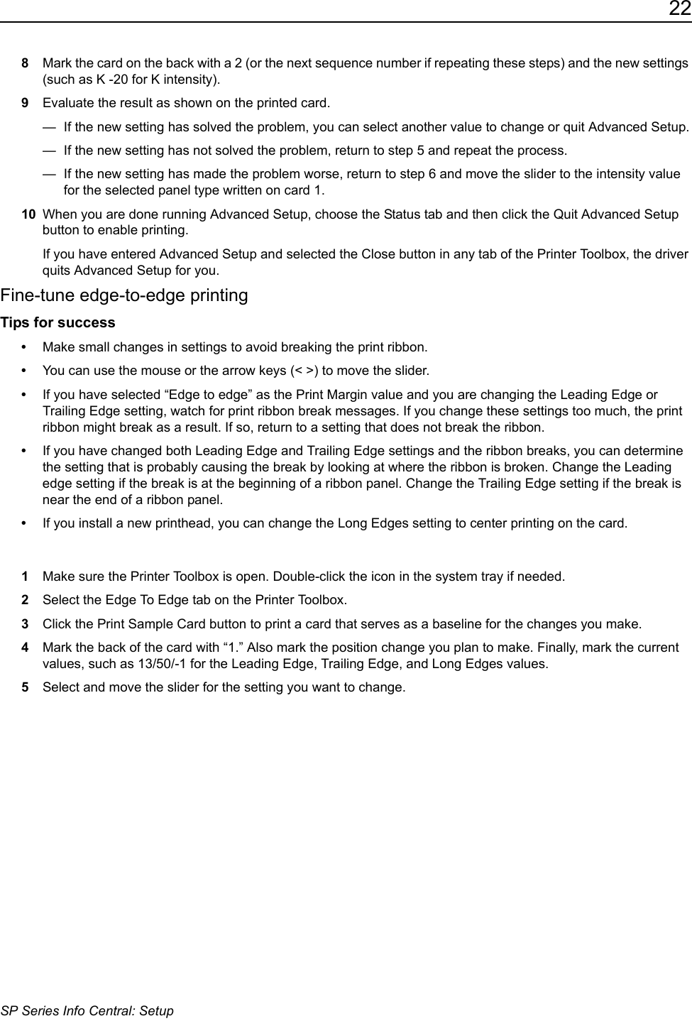 22SP Series Info Central: Setup8Mark the card on the back with a 2 (or the next sequence number if repeating these steps) and the new settings (such as K -20 for K intensity).9Evaluate the result as shown on the printed card.&mdash;  If the new setting has solved the problem, you can select another value to change or quit Advanced Setup.&mdash;  If the new setting has not solved the problem, return to step 5 and repeat the process.&mdash;  If the new setting has made the problem worse, return to step 6 and move the slider to the intensity value for the selected panel type written on card 1. 10 When you are done running Advanced Setup, choose the Status tab and then click the Quit Advanced Setup button to enable printing.If you have entered Advanced Setup and selected the Close button in any tab of the Printer Toolbox, the driver quits Advanced Setup for you. Fine-tune edge-to-edge printingTips for success&bull;Make small changes in settings to avoid breaking the print ribbon.&bull;You can use the mouse or the arrow keys (< >) to move the slider.&bull;If you have selected &ldquo;Edge to edge&rdquo; as the Print Margin value and you are changing the Leading Edge or Trailing Edge setting, watch for print ribbon break messages. If you change these settings too much, the print ribbon might break as a result. If so, return to a setting that does not break the ribbon. &bull;If you have changed both Leading Edge and Trailing Edge settings and the ribbon breaks, you can determine the setting that is probably causing the break by looking at where the ribbon is broken. Change the Leading edge setting if the break is at the beginning of a ribbon panel. Change the Trailing Edge setting if the break is near the end of a ribbon panel.&bull;If you install a new printhead, you can change the Long Edges setting to center printing on the card.1Make sure the Printer Toolbox is open. Double-click the icon in the system tray if needed. 2Select the Edge To Edge tab on the Printer Toolbox.3Click the Print Sample Card button to print a card that serves as a baseline for the changes you make. 4Mark the back of the card with &ldquo;1.&rdquo; Also mark the position change you plan to make. Finally, mark the current values, such as 13/50/-1 for the Leading Edge, Trailing Edge, and Long Edges values.5Select and move the slider for the setting you want to change.