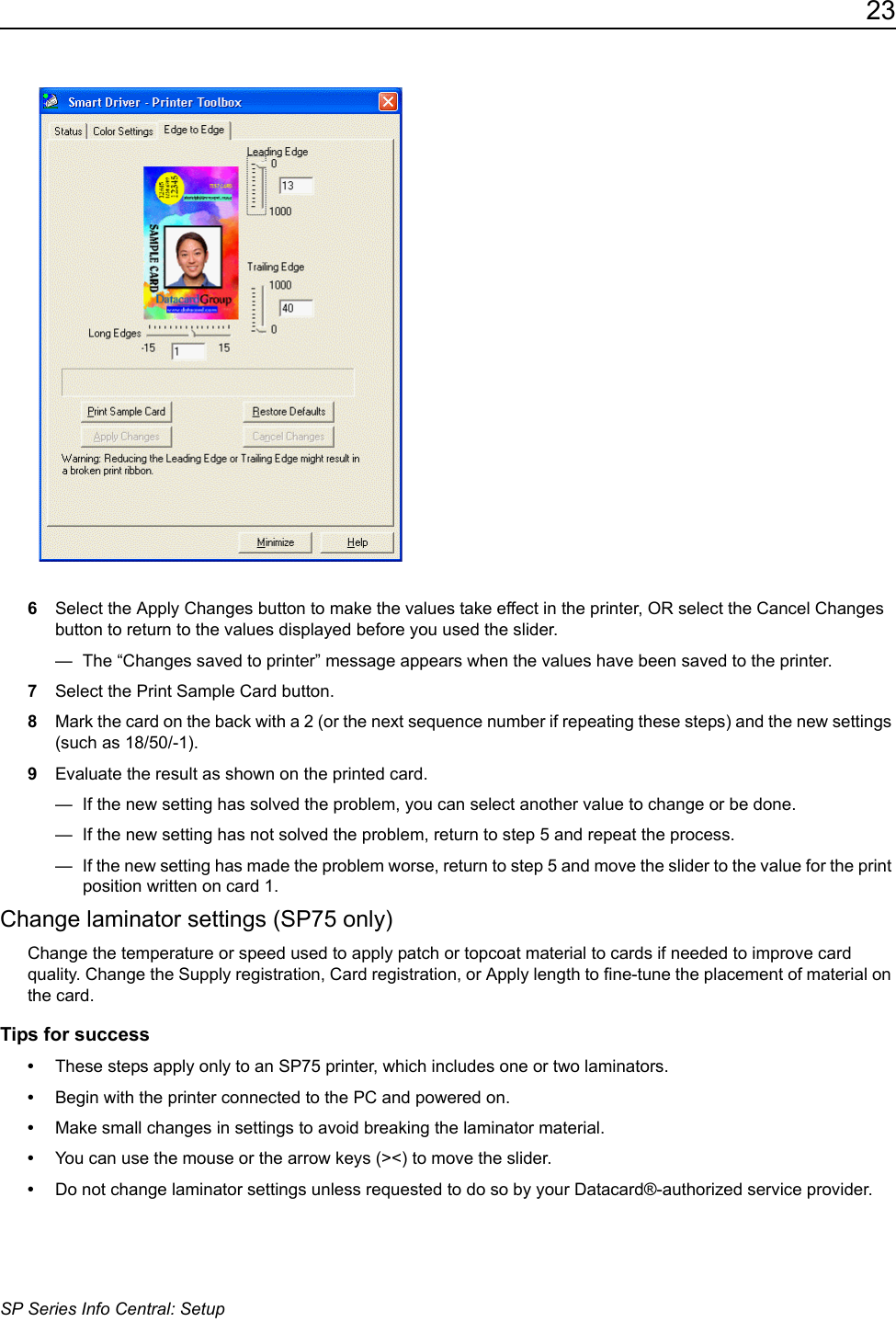 23SP Series Info Central: Setup6Select the Apply Changes button to make the values take effect in the printer, OR select the Cancel Changes button to return to the values displayed before you used the slider. &mdash;  The &ldquo;Changes saved to printer&rdquo; message appears when the values have been saved to the printer.7Select the Print Sample Card button.8Mark the card on the back with a 2 (or the next sequence number if repeating these steps) and the new settings (such as 18/50/-1). 9Evaluate the result as shown on the printed card.&mdash;  If the new setting has solved the problem, you can select another value to change or be done.&mdash;  If the new setting has not solved the problem, return to step 5 and repeat the process.&mdash;  If the new setting has made the problem worse, return to step 5 and move the slider to the value for the print position written on card 1.Change laminator settings (SP75 only)Change the temperature or speed used to apply patch or topcoat material to cards if needed to improve card quality. Change the Supply registration, Card registration, or Apply length to fine-tune the placement of material on the card.Tips for success&bull;These steps apply only to an SP75 printer, which includes one or two laminators.&bull;Begin with the printer connected to the PC and powered on.&bull;Make small changes in settings to avoid breaking the laminator material.&bull;You can use the mouse or the arrow keys (><) to move the slider.&bull;Do not change laminator settings unless requested to do so by your Datacard&reg;-authorized service provider. 