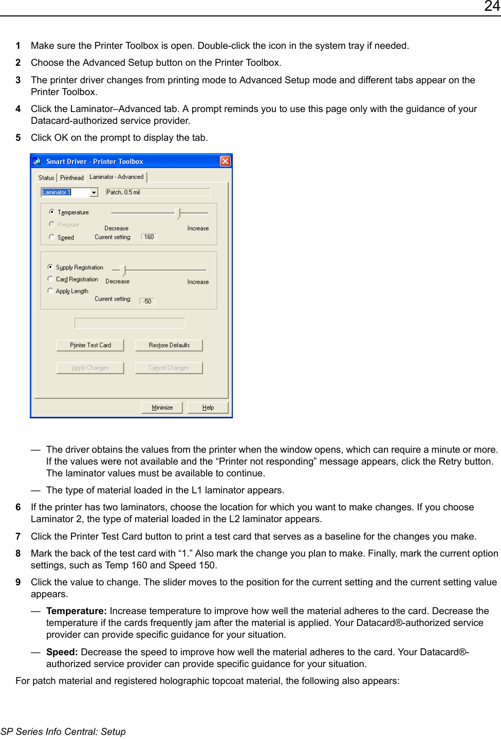 24SP Series Info Central: Setup1Make sure the Printer Toolbox is open. Double-click the icon in the system tray if needed. 2Choose the Advanced Setup button on the Printer Toolbox.3The printer driver changes from printing mode to Advanced Setup mode and different tabs appear on the Printer Toolbox.4Click the Laminator&ndash;Advanced tab. A prompt reminds you to use this page only with the guidance of your Datacard-authorized service provider. 5Click OK on the prompt to display the tab. &mdash;  The driver obtains the values from the printer when the window opens, which can require a minute or more. If the values were not available and the &ldquo;Printer not responding&rdquo; message appears, click the Retry button. The laminator values must be available to continue.&mdash;  The type of material loaded in the L1 laminator appears.6If the printer has two laminators, choose the location for which you want to make changes. If you choose Laminator 2, the type of material loaded in the L2 laminator appears.7Click the Printer Test Card button to print a test card that serves as a baseline for the changes you make. 8Mark the back of the test card with &ldquo;1.&rdquo; Also mark the change you plan to make. Finally, mark the current option settings, such as Temp 160 and Speed 150.9Click the value to change. The slider moves to the position for the current setting and the current setting value appears.&mdash;  Temperature: Increase temperature to improve how well the material adheres to the card. Decrease the temperature if the cards frequently jam after the material is applied. Your Datacard&reg;-authorized service provider can provide specific guidance for your situation.&mdash;  Speed: Decrease the speed to improve how well the material adheres to the card. Your Datacard&reg;-authorized service provider can provide specific guidance for your situation.For patch material and registered holographic topcoat material, the following also appears: 