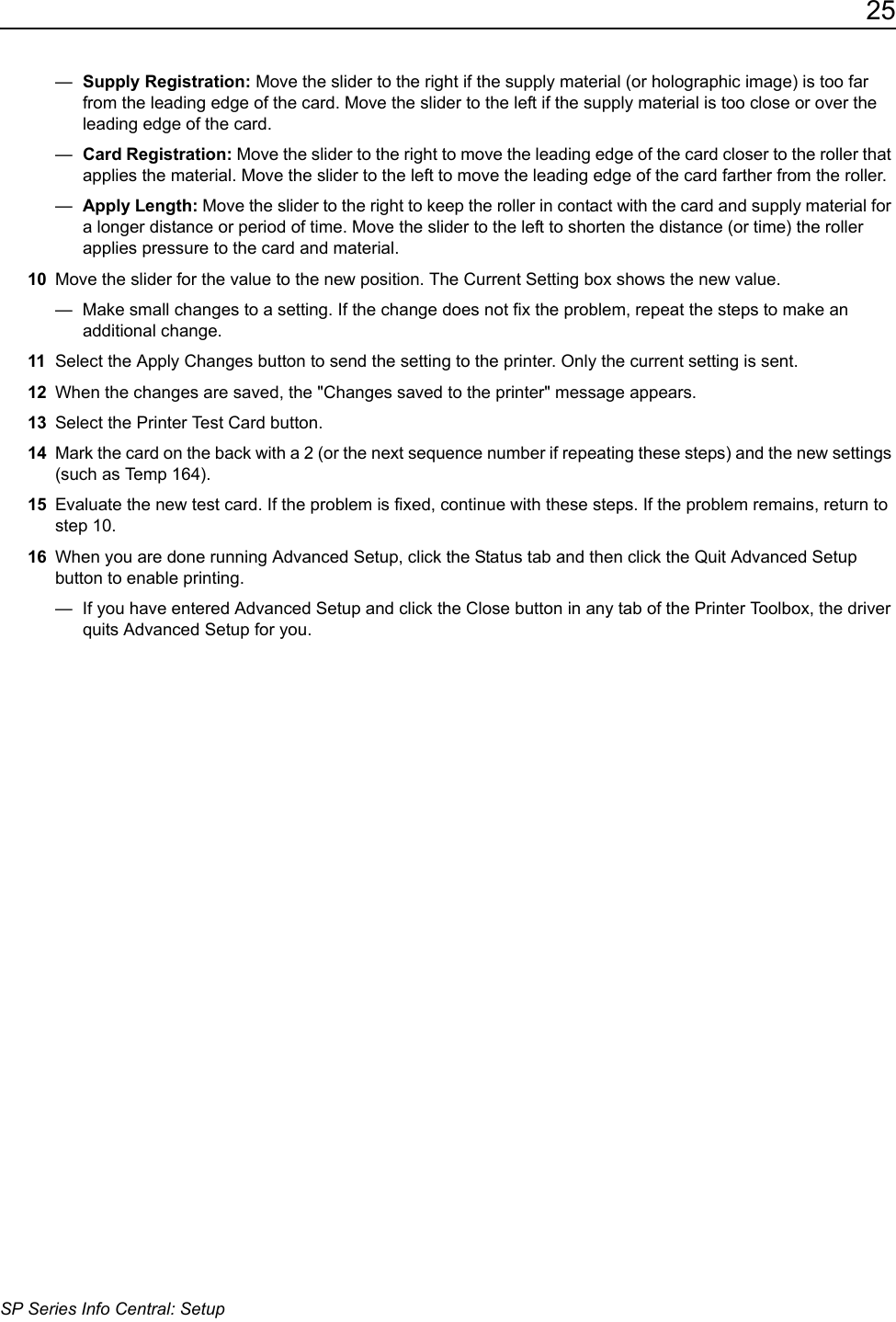 25SP Series Info Central: Setup&mdash;  Supply Registration: Move the slider to the right if the supply material (or holographic image) is too far from the leading edge of the card. Move the slider to the left if the supply material is too close or over the leading edge of the card.&mdash;  Card Registration: Move the slider to the right to move the leading edge of the card closer to the roller that applies the material. Move the slider to the left to move the leading edge of the card farther from the roller.&mdash;  Apply Length: Move the slider to the right to keep the roller in contact with the card and supply material for a longer distance or period of time. Move the slider to the left to shorten the distance (or time) the roller applies pressure to the card and material. 10 Move the slider for the value to the new position. The Current Setting box shows the new value.&mdash;  Make small changes to a setting. If the change does not fix the problem, repeat the steps to make an additional change.11 Select the Apply Changes button to send the setting to the printer. Only the current setting is sent.12 When the changes are saved, the "Changes saved to the printer" message appears. 13 Select the Printer Test Card button.14 Mark the card on the back with a 2 (or the next sequence number if repeating these steps) and the new settings (such as Temp 164). 15 Evaluate the new test card. If the problem is fixed, continue with these steps. If the problem remains, return to step 10.16 When you are done running Advanced Setup, click the Status tab and then click the Quit Advanced Setup button to enable printing.&mdash;  If you have entered Advanced Setup and click the Close button in any tab of the Printer Toolbox, the driver quits Advanced Setup for you. 