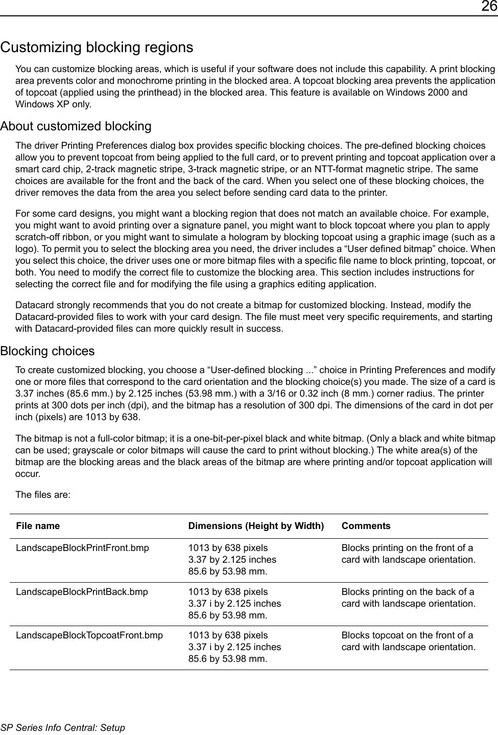 26SP Series Info Central: SetupCustomizing blocking regionsYou can customize blocking areas, which is useful if your software does not include this capability. A print blocking area prevents color and monochrome printing in the blocked area. A topcoat blocking area prevents the application of topcoat (applied using the printhead) in the blocked area. This feature is available on Windows 2000 and Windows XP only.About customized blockingThe driver Printing Preferences dialog box provides specific blocking choices. The pre-defined blocking choices allow you to prevent topcoat from being applied to the full card, or to prevent printing and topcoat application over a smart card chip, 2-track magnetic stripe, 3-track magnetic stripe, or an NTT-format magnetic stripe. The same choices are available for the front and the back of the card. When you select one of these blocking choices, the driver removes the data from the area you select before sending card data to the printer.For some card designs, you might want a blocking region that does not match an available choice. For example, you might want to avoid printing over a signature panel, you might want to block topcoat where you plan to apply scratch-off ribbon, or you might want to simulate a hologram by blocking topcoat using a graphic image (such as a logo). To permit you to select the blocking area you need, the driver includes a &ldquo;User defined bitmap&rdquo; choice. When you select this choice, the driver uses one or more bitmap files with a specific file name to block printing, topcoat, or both. You need to modify the correct file to customize the blocking area. This section includes instructions for selecting the correct file and for modifying the file using a graphics editing application.Datacard strongly recommends that you do not create a bitmap for customized blocking. Instead, modify the Datacard-provided files to work with your card design. The file must meet very specific requirements, and starting with Datacard-provided files can more quickly result in success.Blocking choicesTo create customized blocking, you choose a &ldquo;User-defined blocking ...&rdquo; choice in Printing Preferences and modify one or more files that correspond to the card orientation and the blocking choice(s) you made. The size of a card is 3.37 inches (85.6 mm.) by 2.125 inches (53.98 mm.) with a 3/16 or 0.32 inch (8 mm.) corner radius. The printer prints at 300 dots per inch (dpi), and the bitmap has a resolution of 300 dpi. The dimensions of the card in dot per inch (pixels) are 1013 by 638. The bitmap is not a full-color bitmap; it is a one-bit-per-pixel black and white bitmap. (Only a black and white bitmap can be used; grayscale or color bitmaps will cause the card to print without blocking.) The white area(s) of the bitmap are the blocking areas and the black areas of the bitmap are where printing and/or topcoat application will occur.The files are: File name Dimensions (Height by Width) CommentsLandscapeBlockPrintFront.bmp 1013 by 638 pixels3.37 by 2.125 inches 85.6 by 53.98 mm.Blocks printing on the front of a card with landscape orientation.LandscapeBlockPrintBack.bmp 1013 by 638 pixels3.37 i by 2.125 inches 85.6 by 53.98 mm.Blocks printing on the back of a card with landscape orientation.LandscapeBlockTopcoatFront.bmp 1013 by 638 pixels3.37 i by 2.125 inches 85.6 by 53.98 mm.Blocks topcoat on the front of a card with landscape orientation.