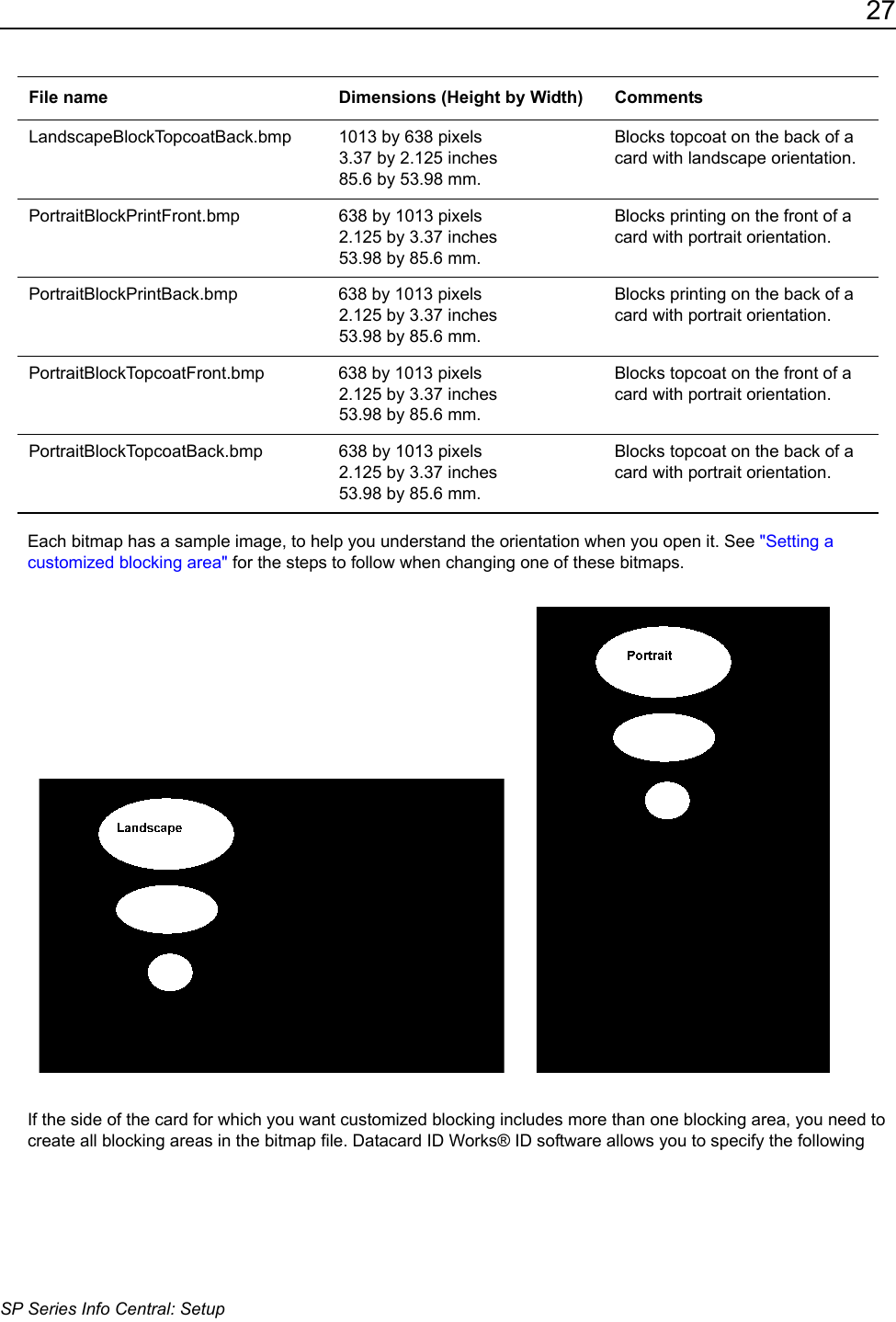 27SP Series Info Central: SetupEach bitmap has a sample image, to help you understand the orientation when you open it. See "Setting a customized blocking area" for the steps to follow when changing one of these bitmaps.  If the side of the card for which you want customized blocking includes more than one blocking area, you need to create all blocking areas in the bitmap file. Datacard ID Works&reg; ID software allows you to specify the following LandscapeBlockTopcoatBack.bmp 1013 by 638 pixels3.37 by 2.125 inches 85.6 by 53.98 mm.Blocks topcoat on the back of a card with landscape orientation.PortraitBlockPrintFront.bmp 638 by 1013 pixels2.125 by 3.37 inches 53.98 by 85.6 mm.Blocks printing on the front of a card with portrait orientation.PortraitBlockPrintBack.bmp 638 by 1013 pixels2.125 by 3.37 inches 53.98 by 85.6 mm.Blocks printing on the back of a card with portrait orientation.PortraitBlockTopcoatFront.bmp 638 by 1013 pixels2.125 by 3.37 inches 53.98 by 85.6 mm.Blocks topcoat on the front of a card with portrait orientation.PortraitBlockTopcoatBack.bmp 638 by 1013 pixels2.125 by 3.37 inches 53.98 by 85.6 mm.Blocks topcoat on the back of a card with portrait orientation.File name Dimensions (Height by Width) Comments