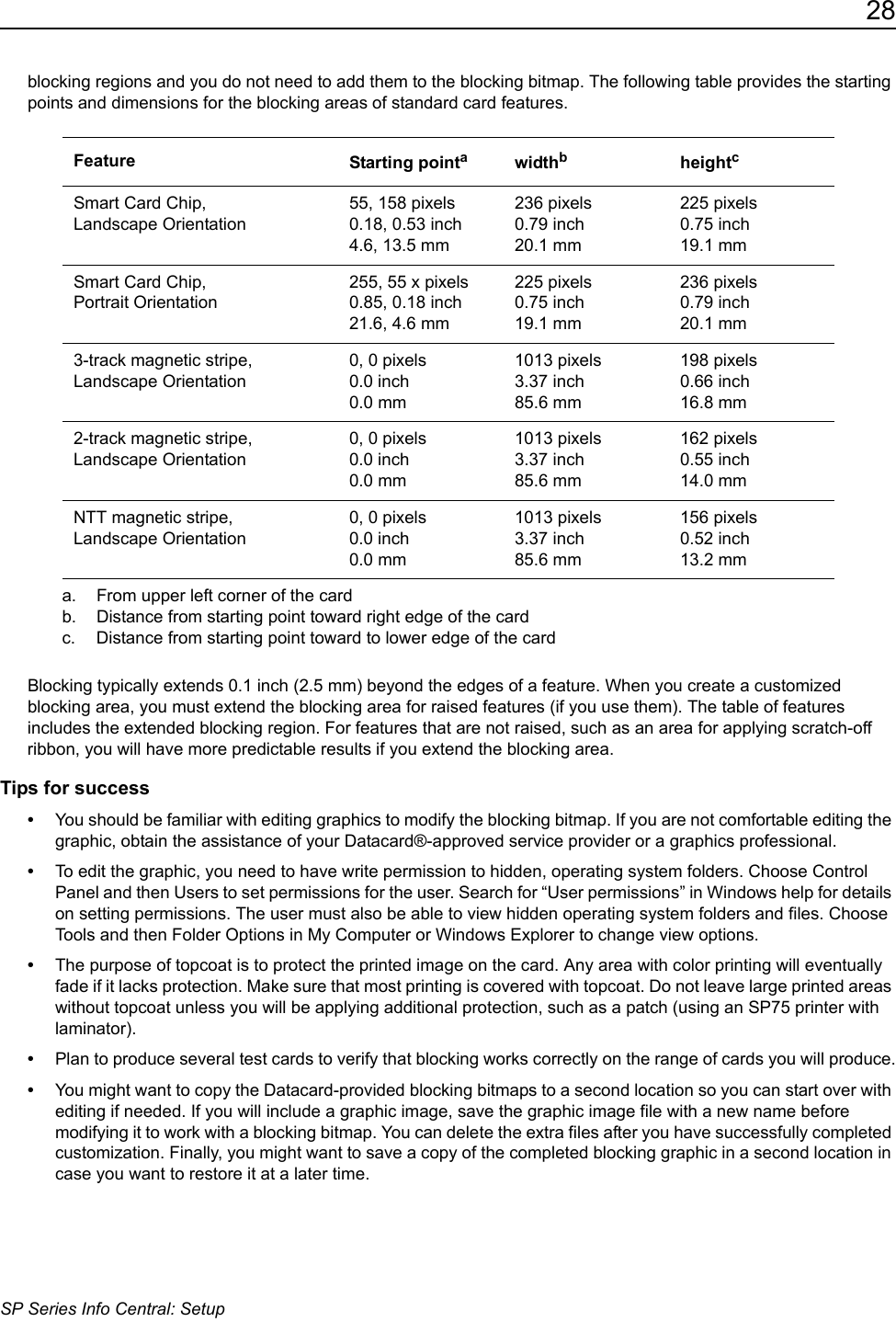 28SP Series Info Central: Setupblocking regions and you do not need to add them to the blocking bitmap. The following table provides the starting points and dimensions for the blocking areas of standard card features.Blocking typically extends 0.1 inch (2.5 mm) beyond the edges of a feature. When you create a customized blocking area, you must extend the blocking area for raised features (if you use them). The table of features includes the extended blocking region. For features that are not raised, such as an area for applying scratch-off ribbon, you will have more predictable results if you extend the blocking area.Tips for success&bull;You should be familiar with editing graphics to modify the blocking bitmap. If you are not comfortable editing the graphic, obtain the assistance of your Datacard&reg;-approved service provider or a graphics professional.&bull;To edit the graphic, you need to have write permission to hidden, operating system folders. Choose Control Panel and then Users to set permissions for the user. Search for &ldquo;User permissions&rdquo; in Windows help for details on setting permissions. The user must also be able to view hidden operating system folders and files. Choose Tools and then Folder Options in My Computer or Windows Explorer to change view options.&bull;The purpose of topcoat is to protect the printed image on the card. Any area with color printing will eventually fade if it lacks protection. Make sure that most printing is covered with topcoat. Do not leave large printed areas without topcoat unless you will be applying additional protection, such as a patch (using an SP75 printer with laminator).&bull;Plan to produce several test cards to verify that blocking works correctly on the range of cards you will produce.&bull;You might want to copy the Datacard-provided blocking bitmaps to a second location so you can start over with editing if needed. If you will include a graphic image, save the graphic image file with a new name before modifying it to work with a blocking bitmap. You can delete the extra files after you have successfully completed customization. Finally, you might want to save a copy of the completed blocking graphic in a second location in case you want to restore it at a later time.Feature Starting pointaa. From upper left corner of the cardwidthbb. Distance from starting point toward right edge of the cardheightcc. Distance from starting point toward to lower edge of the cardSmart Card Chip,  Landscape Orientation55, 158 pixels0.18, 0.53 inch4.6, 13.5 mm236 pixels0.79 inch20.1 mm225 pixels0.75 inch19.1 mmSmart Card Chip,  Portrait Orientation255, 55 x pixels0.85, 0.18 inch21.6, 4.6 mm225 pixels0.75 inch19.1 mm236 pixels0.79 inch20.1 mm3-track magnetic stripe, Landscape Orientation0, 0 pixels0.0 inch0.0 mm1013 pixels3.37 inch85.6 mm198 pixels0.66 inch16.8 mm2-track magnetic stripe, Landscape Orientation0, 0 pixels0.0 inch0.0 mm1013 pixels3.37 inch85.6 mm162 pixels0.55 inch14.0 mmNTT magnetic stripe,  Landscape Orientation0, 0 pixels0.0 inch0.0 mm1013 pixels3.37 inch85.6 mm156 pixels0.52 inch13.2 mm