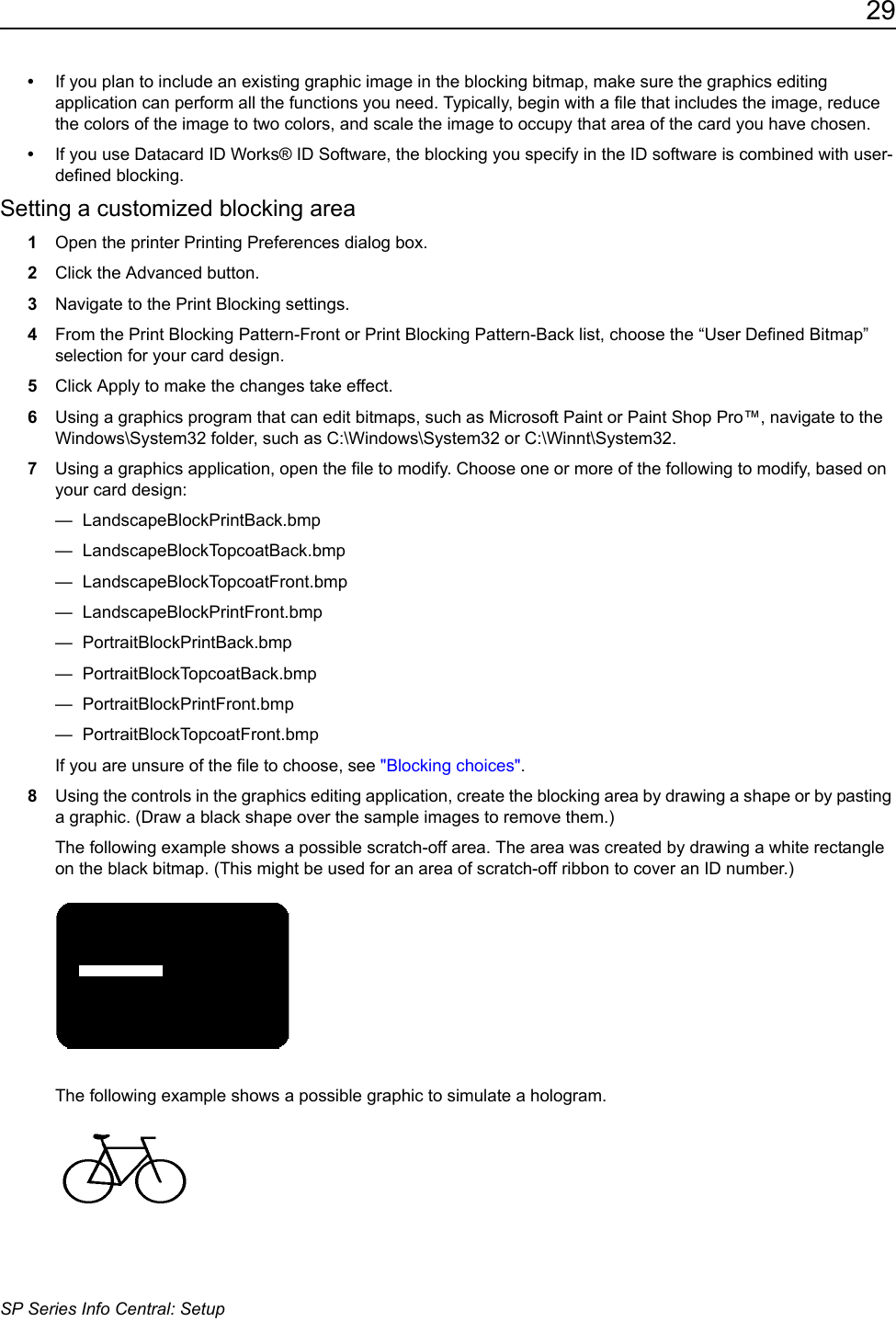 29SP Series Info Central: Setup&bull;If you plan to include an existing graphic image in the blocking bitmap, make sure the graphics editing application can perform all the functions you need. Typically, begin with a file that includes the image, reduce the colors of the image to two colors, and scale the image to occupy that area of the card you have chosen.&bull;If you use Datacard ID Works&reg; ID Software, the blocking you specify in the ID software is combined with user-defined blocking. Setting a customized blocking area1Open the printer Printing Preferences dialog box.2Click the Advanced button.3Navigate to the Print Blocking settings.4From the Print Blocking Pattern-Front or Print Blocking Pattern-Back list, choose the &ldquo;User Defined Bitmap&rdquo; selection for your card design.5Click Apply to make the changes take effect.6Using a graphics program that can edit bitmaps, such as Microsoft Paint or Paint Shop Pro&trade;, navigate to the Windows\System32 folder, such as C:\Windows\System32 or C:\Winnt\System32. 7Using a graphics application, open the file to modify. Choose one or more of the following to modify, based on your card design:&mdash; LandscapeBlockPrintBack.bmp&mdash; LandscapeBlockTopcoatBack.bmp&mdash; LandscapeBlockTopcoatFront.bmp&mdash; LandscapeBlockPrintFront.bmp&mdash; PortraitBlockPrintBack.bmp&mdash; PortraitBlockTopcoatBack.bmp&mdash; PortraitBlockPrintFront.bmp&mdash; PortraitBlockTopcoatFront.bmpIf you are unsure of the file to choose, see "Blocking choices".8Using the controls in the graphics editing application, create the blocking area by drawing a shape or by pasting a graphic. (Draw a black shape over the sample images to remove them.)The following example shows a possible scratch-off area. The area was created by drawing a white rectangle on the black bitmap. (This might be used for an area of scratch-off ribbon to cover an ID number.)The following example shows a possible graphic to simulate a hologram. 