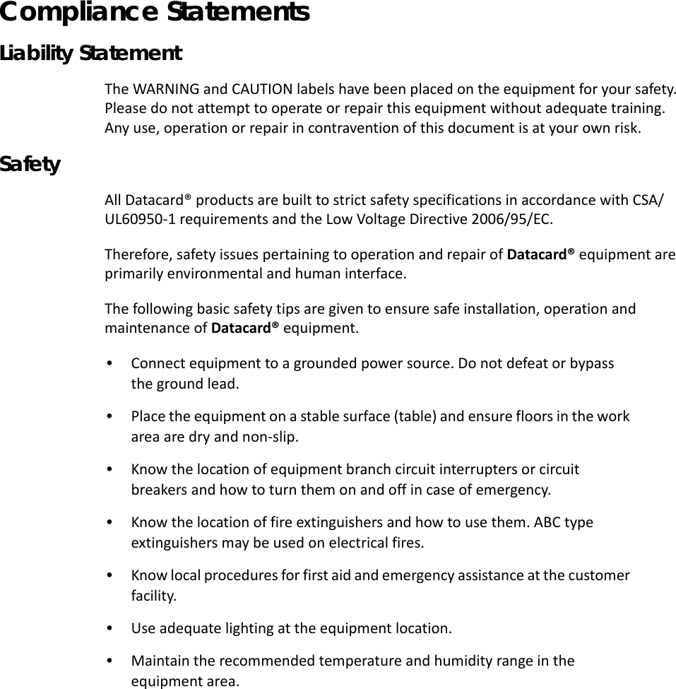 iii Compliance Statements Liability StatementThe WARNING and CAUTION labels have been placed on the equipment for your safety. Please do not attempt to operate or repair this equipment without adequate training. Any use, operation or repair in contravention of this document is at your own risk. Safety        All Datacard® products are built to strict safety specifications in accordance with CSA/UL60950-1 requirements and the Low Voltage Directive 2006/95/EC.   Therefore, safety issues pertaining to operation and repair of Datacard® equipment are primarily environmental and human interface.The following basic safety tips are given to ensure safe installation, operation and maintenance of Datacard® equipment. •  Connect equipment to a grounded power source. Do not defeat or bypass the ground lead. •  Place the equipment on a stable surface (table) and ensure floors in the work area are dry and non-slip. •  Know the location of equipment branch circuit interrupters or circuit breakers and how to turn them on and off in case of emergency. •  Know the location of fire extinguishers and how to use them. ABC type extinguishers may be used on electrical fires. •  Know local procedures for first aid and emergency assistance at the customer facility. •  Use adequate lighting at the equipment location. •  Maintain the recommended temperature and humidity range in the equipment area.                                                   