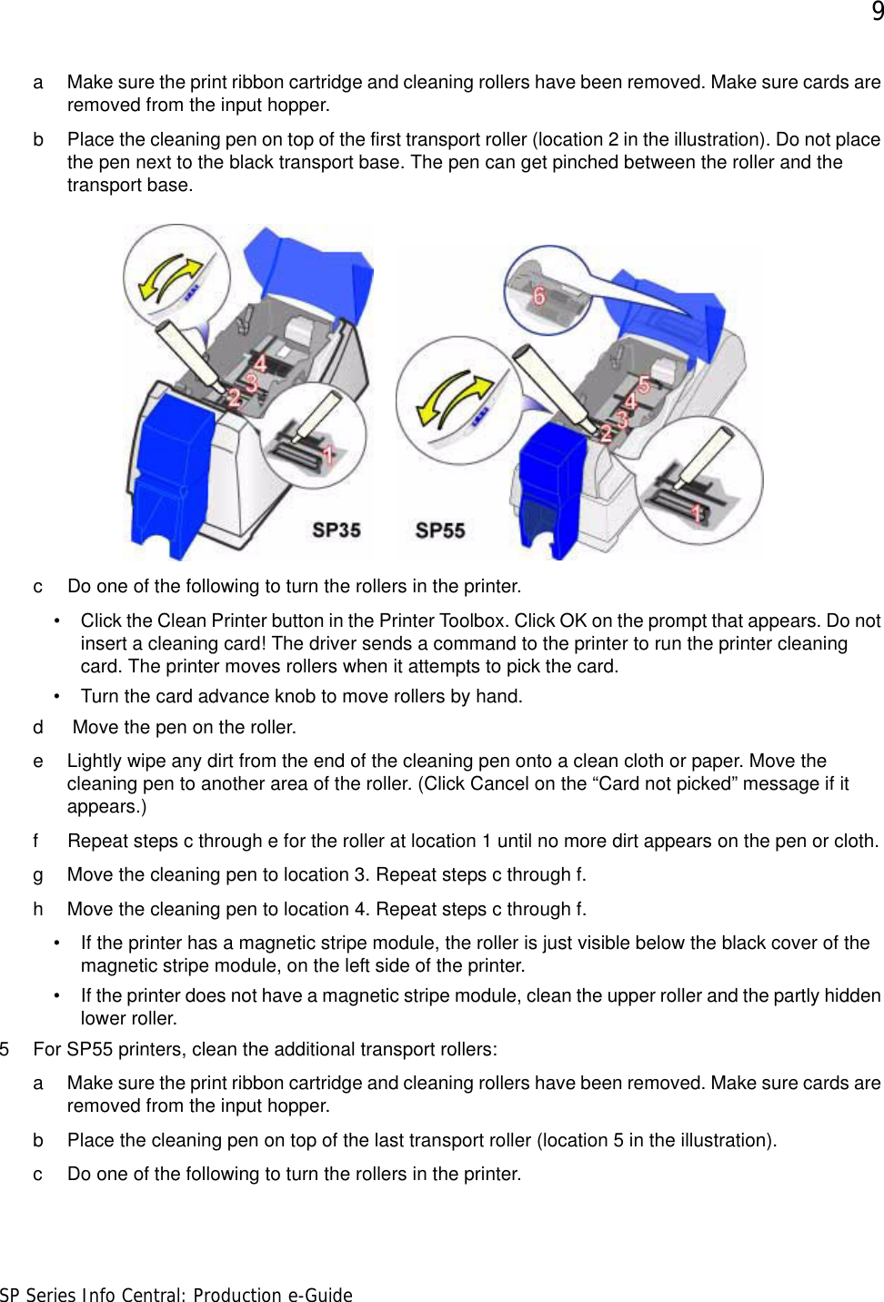 9SP Series Info Central: Production e-Guidea Make sure the print ribbon cartridge and cleaning rollers have been removed. Make sure cards are removed from the input hopper.b Place the cleaning pen on top of the first transport roller (location 2 in the illustration). Do not place the pen next to the black transport base. The pen can get pinched between the roller and the transport base.c Do one of the following to turn the rollers in the printer. • Click the Clean Printer button in the Printer Toolbox. Click OK on the prompt that appears. Do not insert a cleaning card! The driver sends a command to the printer to run the printer cleaning card. The printer moves rollers when it attempts to pick the card.• Turn the card advance knob to move rollers by hand.d  Move the pen on the roller.e Lightly wipe any dirt from the end of the cleaning pen onto a clean cloth or paper. Move the cleaning pen to another area of the roller. (Click Cancel on the “Card not picked” message if it appears.)f Repeat steps c through e for the roller at location 1 until no more dirt appears on the pen or cloth.g Move the cleaning pen to location 3. Repeat steps c through f. h Move the cleaning pen to location 4. Repeat steps c through f.• If the printer has a magnetic stripe module, the roller is just visible below the black cover of the magnetic stripe module, on the left side of the printer. • If the printer does not have a magnetic stripe module, clean the upper roller and the partly hidden lower roller.5 For SP55 printers, clean the additional transport rollers:a Make sure the print ribbon cartridge and cleaning rollers have been removed. Make sure cards are removed from the input hopper.b Place the cleaning pen on top of the last transport roller (location 5 in the illustration). c Do one of the following to turn the rollers in the printer. 