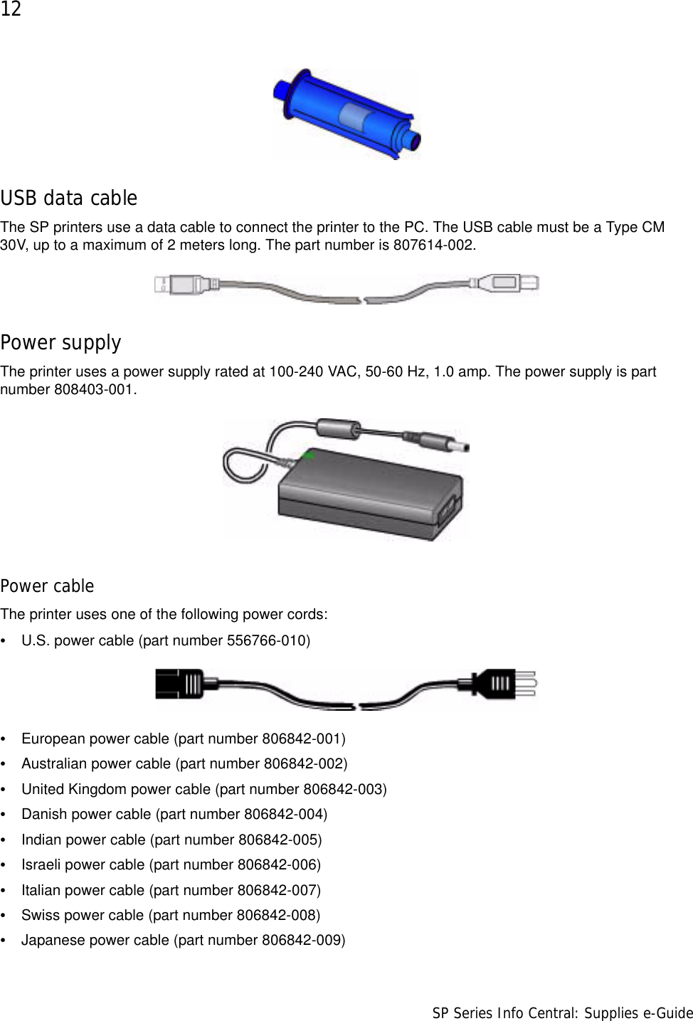 12                      SP Series Info Central: Supplies e-GuideUSB data cableThe SP printers use a data cable to connect the printer to the PC. The USB cable must be a Type CM 30V, up to a maximum of 2 meters long. The part number is 807614-002.Power supplyThe printer uses a power supply rated at 100-240 VAC, 50-60 Hz, 1.0 amp. The power supply is part number 808403-001.Power cableThe printer uses one of the following power cords: •U.S. power cable (part number 556766-010)•European power cable (part number 806842-001)•Australian power cable (part number 806842-002)•United Kingdom power cable (part number 806842-003)•Danish power cable (part number 806842-004)•Indian power cable (part number 806842-005)•Israeli power cable (part number 806842-006)•Italian power cable (part number 806842-007)•Swiss power cable (part number 806842-008)•Japanese power cable (part number 806842-009)