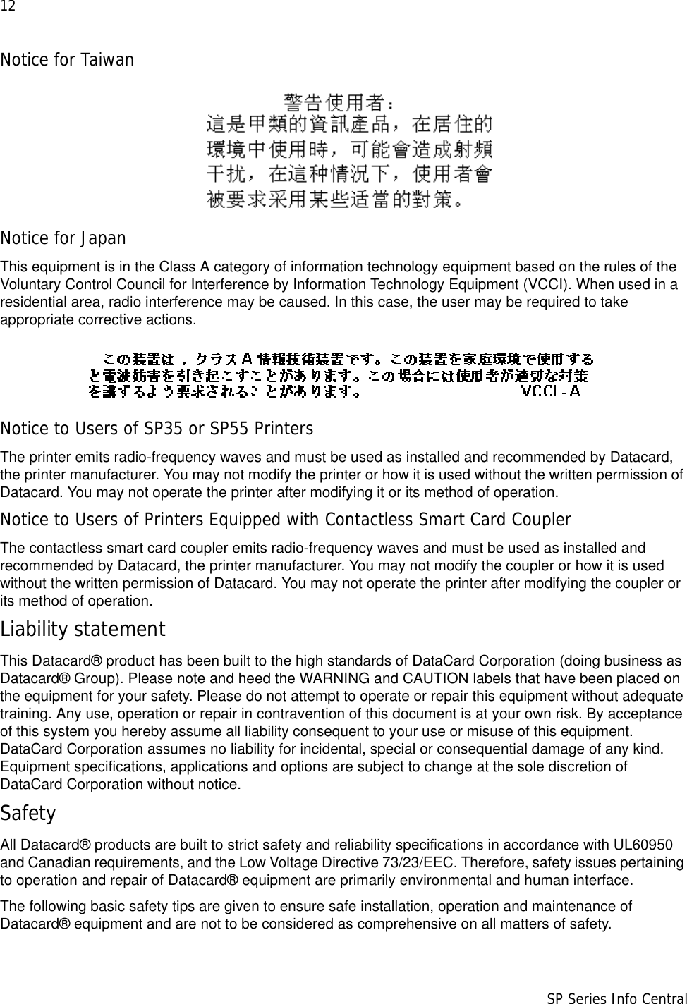 12                      SP Series Info CentralNotice for TaiwanNotice for JapanThis equipment is in the Class A category of information technology equipment based on the rules of the Voluntary Control Council for Interference by Information Technology Equipment (VCCI). When used in a residential area, radio interference may be caused. In this case, the user may be required to take appropriate corrective actions.Notice to Users of SP35 or SP55 PrintersThe printer emits radio-frequency waves and must be used as installed and recommended by Datacard, the printer manufacturer. You may not modify the printer or how it is used without the written permission of Datacard. You may not operate the printer after modifying it or its method of operation.Notice to Users of Printers Equipped with Contactless Smart Card CouplerThe contactless smart card coupler emits radio-frequency waves and must be used as installed and recommended by Datacard, the printer manufacturer. You may not modify the coupler or how it is used without the written permission of Datacard. You may not operate the printer after modifying the coupler or its method of operation.Liability statementThis Datacard® product has been built to the high standards of DataCard Corporation (doing business as Datacard® Group). Please note and heed the WARNING and CAUTION labels that have been placed on the equipment for your safety. Please do not attempt to operate or repair this equipment without adequate training. Any use, operation or repair in contravention of this document is at your own risk. By acceptance of this system you hereby assume all liability consequent to your use or misuse of this equipment. DataCard Corporation assumes no liability for incidental, special or consequential damage of any kind. Equipment specifications, applications and options are subject to change at the sole discretion of DataCard Corporation without notice.SafetyAll Datacard® products are built to strict safety and reliability specifications in accordance with UL60950 and Canadian requirements, and the Low Voltage Directive 73/23/EEC. Therefore, safety issues pertaining to operation and repair of Datacard® equipment are primarily environmental and human interface.The following basic safety tips are given to ensure safe installation, operation and maintenance of Datacard® equipment and are not to be considered as comprehensive on all matters of safety.
