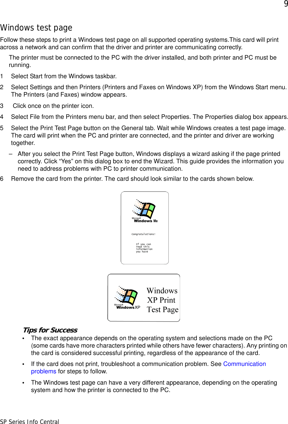 9SP Series Info CentralWindows test pageFollow these steps to print a Windows test page on all supported operating systems.This card will print across a network and can confirm that the driver and printer are communicating correctly.The printer must be connected to the PC with the driver installed, and both printer and PC must be running.1 Select Start from the Windows taskbar.2 Select Settings and then Printers (Printers and Faxes on Windows XP) from the Windows Start menu. The Printers (and Faxes) window appears.3  Click once on the printer icon.4 Select File from the Printers menu bar, and then select Properties. The Properties dialog box appears.5 Select the Print Test Page button on the General tab. Wait while Windows creates a test page image. The card will print when the PC and printer are connected, and the printer and driver are working together.– After you select the Print Test Page button, Windows displays a wizard asking if the page printed correctly. Click “Yes” on this dialog box to end the Wizard. This guide provides the information you need to address problems with PC to printer communication.6 Remove the card from the printer. The card should look similar to the cards shown below. Tips for Success•The exact appearance depends on the operating system and selections made on the PC (some cards have more characters printed while others have fewer characters). Any printing on the card is considered successful printing, regardless of the appearance of the card.•If the card does not print, troubleshoot a communication problem. See Communication problems for steps to follow.•The Windows test page can have a very different appearance, depending on the operating system and how the printer is connected to the PC.