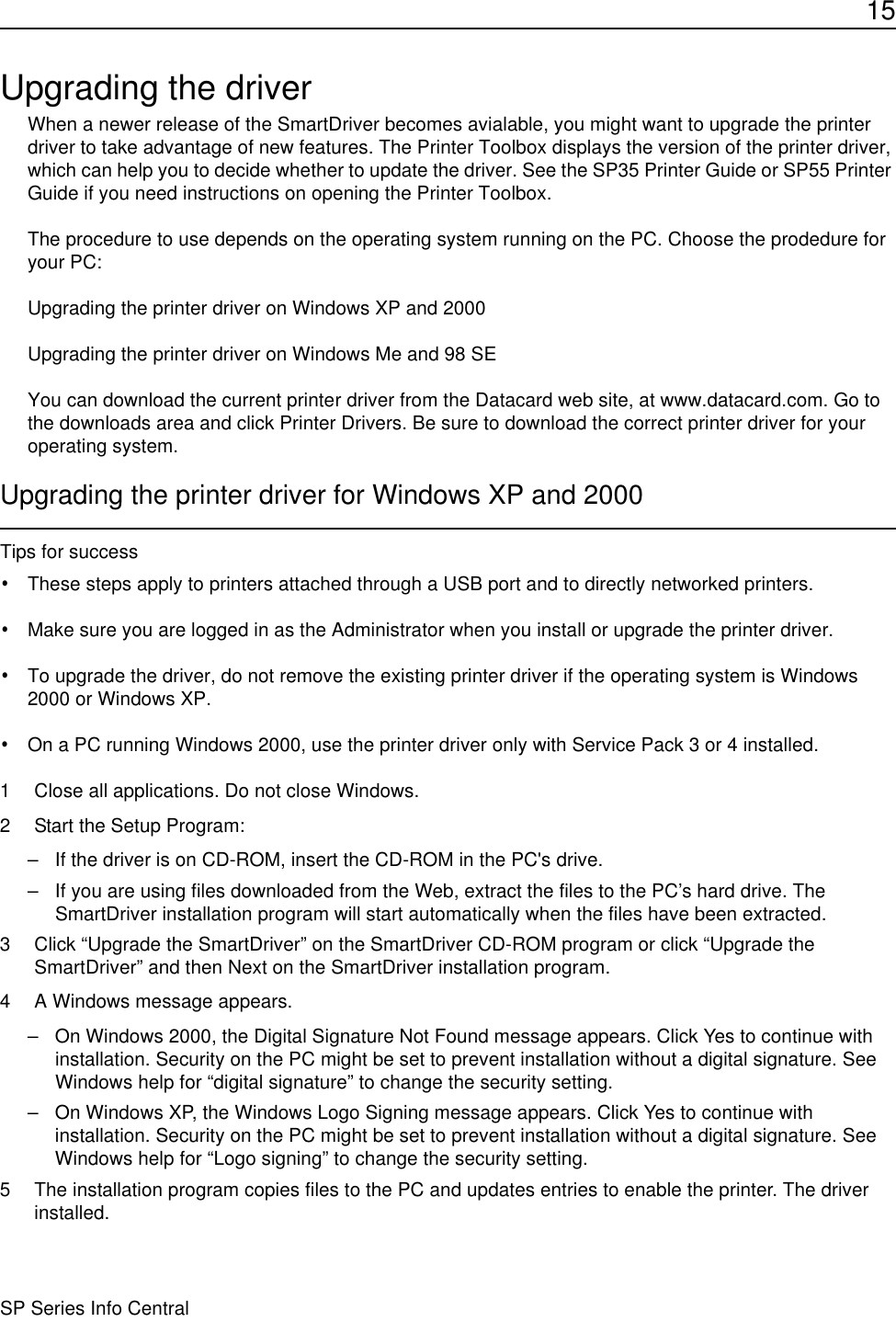 15SP Series Info CentralUpgrading the driverWhen a newer release of the SmartDriver becomes avialable, you might want to upgrade the printer driver to take advantage of new features. The Printer Toolbox displays the version of the printer driver, which can help you to decide whether to update the driver. See the SP35 Printer Guide or SP55 Printer Guide if you need instructions on opening the Printer Toolbox.The procedure to use depends on the operating system running on the PC. Choose the prodedure for your PC:Upgrading the printer driver on Windows XP and 2000Upgrading the printer driver on Windows Me and 98 SEYou can download the current printer driver from the Datacard web site, at www.datacard.com. Go to the downloads area and click Printer Drivers. Be sure to download the correct printer driver for your operating system. Upgrading the printer driver for Windows XP and 2000Tips for success•These steps apply to printers attached through a USB port and to directly networked printers.•Make sure you are logged in as the Administrator when you install or upgrade the printer driver. •To upgrade the driver, do not remove the existing printer driver if the operating system is Windows 2000 or Windows XP.•On a PC running Windows 2000, use the printer driver only with Service Pack 3 or 4 installed.1 Close all applications. Do not close Windows.2 Start the Setup Program:– If the driver is on CD-ROM, insert the CD-ROM in the PC&apos;s drive.– If you are using files downloaded from the Web, extract the files to the PC’s hard drive. The SmartDriver installation program will start automatically when the files have been extracted.3 Click “Upgrade the SmartDriver” on the SmartDriver CD-ROM program or click “Upgrade the SmartDriver” and then Next on the SmartDriver installation program. 4 A Windows message appears.– On Windows 2000, the Digital Signature Not Found message appears. Click Yes to continue with installation. Security on the PC might be set to prevent installation without a digital signature. See Windows help for “digital signature” to change the security setting.– On Windows XP, the Windows Logo Signing message appears. Click Yes to continue with installation. Security on the PC might be set to prevent installation without a digital signature. See Windows help for “Logo signing” to change the security setting.5 The installation program copies files to the PC and updates entries to enable the printer. The driver  installed.