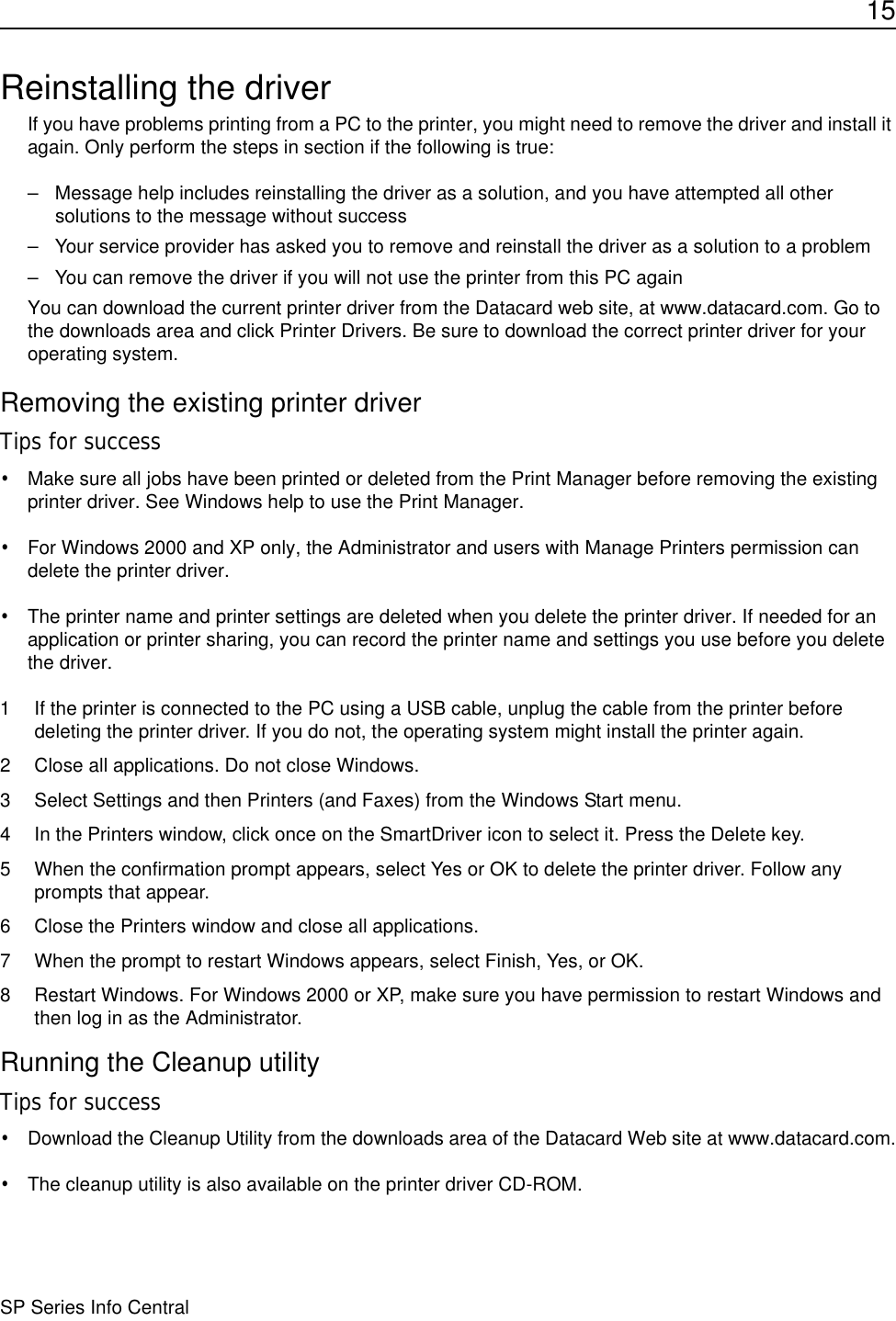 15SP Series Info CentralReinstalling the driverIf you have problems printing from a PC to the printer, you might need to remove the driver and install it again. Only perform the steps in section if the following is true:– Message help includes reinstalling the driver as a solution, and you have attempted all other solutions to the message without success– Your service provider has asked you to remove and reinstall the driver as a solution to a problem– You can remove the driver if you will not use the printer from this PC againYou can download the current printer driver from the Datacard web site, at www.datacard.com. Go to the downloads area and click Printer Drivers. Be sure to download the correct printer driver for your operating system. Removing the existing printer driverTips for success•Make sure all jobs have been printed or deleted from the Print Manager before removing the existing printer driver. See Windows help to use the Print Manager.•For Windows 2000 and XP only, the Administrator and users with Manage Printers permission can delete the printer driver.•The printer name and printer settings are deleted when you delete the printer driver. If needed for an application or printer sharing, you can record the printer name and settings you use before you delete the driver.1 If the printer is connected to the PC using a USB cable, unplug the cable from the printer before deleting the printer driver. If you do not, the operating system might install the printer again.2 Close all applications. Do not close Windows.3 Select Settings and then Printers (and Faxes) from the Windows Start menu.4 In the Printers window, click once on the SmartDriver icon to select it. Press the Delete key. 5 When the confirmation prompt appears, select Yes or OK to delete the printer driver. Follow any prompts that appear.6 Close the Printers window and close all applications.7 When the prompt to restart Windows appears, select Finish, Yes, or OK.8 Restart Windows. For Windows 2000 or XP, make sure you have permission to restart Windows and then log in as the Administrator.Running the Cleanup utilityTips for success•Download the Cleanup Utility from the downloads area of the Datacard Web site at www.datacard.com.•The cleanup utility is also available on the printer driver CD-ROM. 