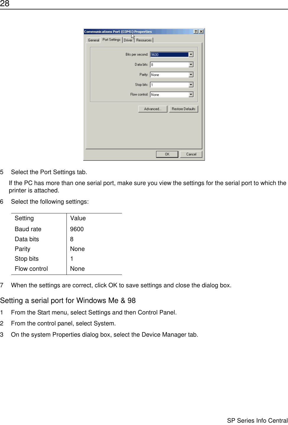 28                      SP Series Info Central5 Select the Port Settings tab.If the PC has more than one serial port, make sure you view the settings for the serial port to which the printer is attached.6 Select the following settings:7 When the settings are correct, click OK to save settings and close the dialog box.Setting a serial port for Windows Me &amp; 981 From the Start menu, select Settings and then Control Panel. 2 From the control panel, select System.3 On the system Properties dialog box, select the Device Manager tab.Setting ValueBaud rate 9600Data bits 8Parity NoneStop bits 1Flow control None