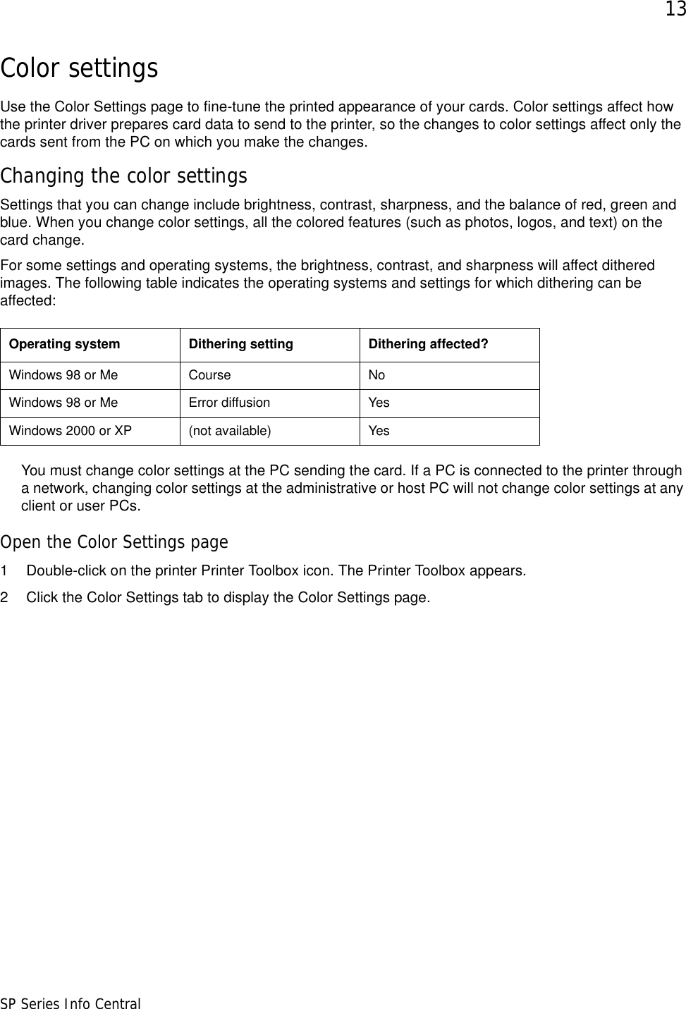 13SP Series Info CentralColor settingsUse the Color Settings page to fine-tune the printed appearance of your cards. Color settings affect how the printer driver prepares card data to send to the printer, so the changes to color settings affect only the cards sent from the PC on which you make the changes.Changing the color settingsSettings that you can change include brightness, contrast, sharpness, and the balance of red, green and blue. When you change color settings, all the colored features (such as photos, logos, and text) on the card change. For some settings and operating systems, the brightness, contrast, and sharpness will affect dithered images. The following table indicates the operating systems and settings for which dithering can be affected:You must change color settings at the PC sending the card. If a PC is connected to the printer through a network, changing color settings at the administrative or host PC will not change color settings at any client or user PCs. Open the Color Settings page1 Double-click on the printer Printer Toolbox icon. The Printer Toolbox appears.2 Click the Color Settings tab to display the Color Settings page.Operating system  Dithering setting Dithering affected?Windows 98 or Me Course NoWindows 98 or Me Error diffusion YesWindows 2000 or XP (not available) Yes