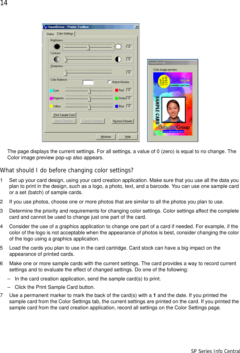 14                      SP Series Info Central The page displays the current settings. For all settings, a value of 0 (zero) is equal to no change. The Color image preview pop-up also appears. What should I do before changing color settings?1 Set up your card design, using your card creation application. Make sure that you use all the data you plan to print in the design, such as a logo, a photo, text, and a barcode. You can use one sample card or a set (batch) of sample cards.2 If you use photos, choose one or more photos that are similar to all the photos you plan to use. 3 Determine the priority and requirements for changing color settings. Color settings affect the complete card and cannot be used to change just one part of the card. 4 Consider the use of a graphics application to change one part of a card if needed. For example, if the color of the logo is not acceptable when the appearance of photos is best, consider changing the color of the logo using a graphics application.5 Load the cards you plan to use in the card cartridge. Card stock can have a big impact on the appearance of printed cards.6 Make one or more sample cards with the current settings. The card provides a way to record current settings and to evaluate the effect of changed settings. Do one of the following:– In the card creation application, send the sample card(s) to print.– Click the Print Sample Card button.7 Use a permanent marker to mark the back of the card(s) with a 1 and the date. If you printed the sample card from the Color Settings tab, the current settings are printed on the card. If you printed the sample card from the card creation application, record all settings on the Color Settings page.