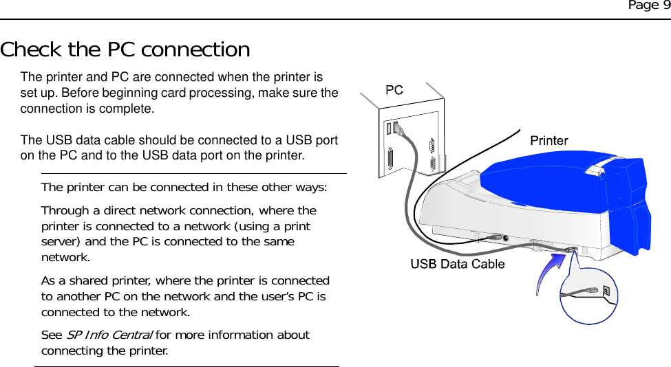 Page 9Check the PC connectionThe printer and PC are connected when the printer is set up. Before beginning card processing, make sure the connection is complete.The USB data cable should be connected to a USB port on the PC and to the USB data port on the printer.The printer can be connected in these other ways:Through a direct network connection, where the printer is connected to a network (using a print server) and the PC is connected to the same network.As a shared printer, where the printer is connected to another PC on the network and the user’s PC is connected to the network. See SP Info Central for more information about connecting the printer. 