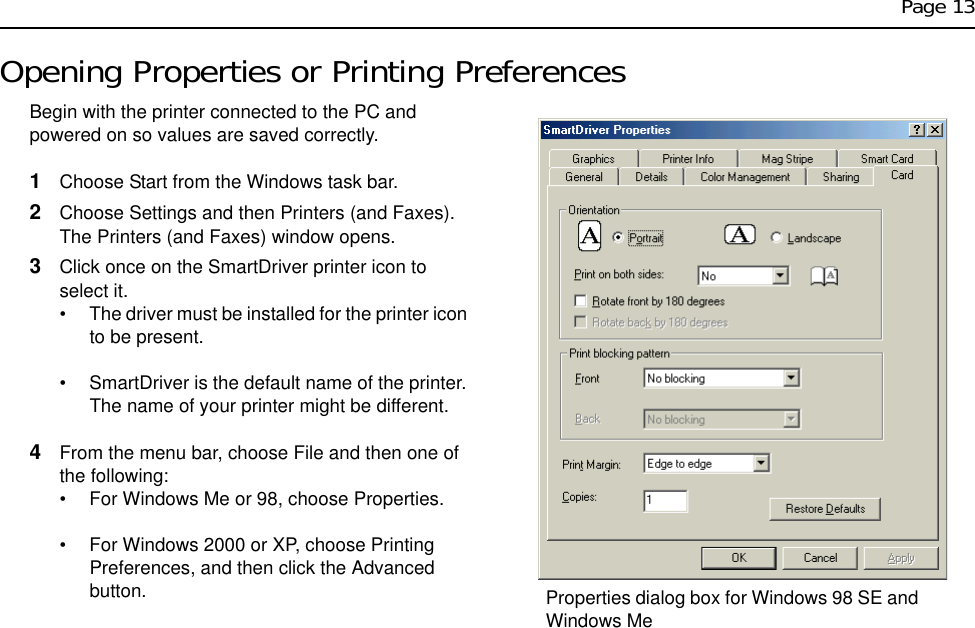 Page 13Opening Properties or Printing PreferencesBegin with the printer connected to the PC and powered on so values are saved correctly.1Choose Start from the Windows task bar.2Choose Settings and then Printers (and Faxes). The Printers (and Faxes) window opens.3Click once on the SmartDriver printer icon to select it.• The driver must be installed for the printer icon to be present.• SmartDriver is the default name of the printer. The name of your printer might be different.4From the menu bar, choose File and then one of the following:• For Windows Me or 98, choose Properties.• For Windows 2000 or XP, choose Printing Preferences, and then click the Advanced button. Properties dialog box for Windows 98 SE and Windows Me