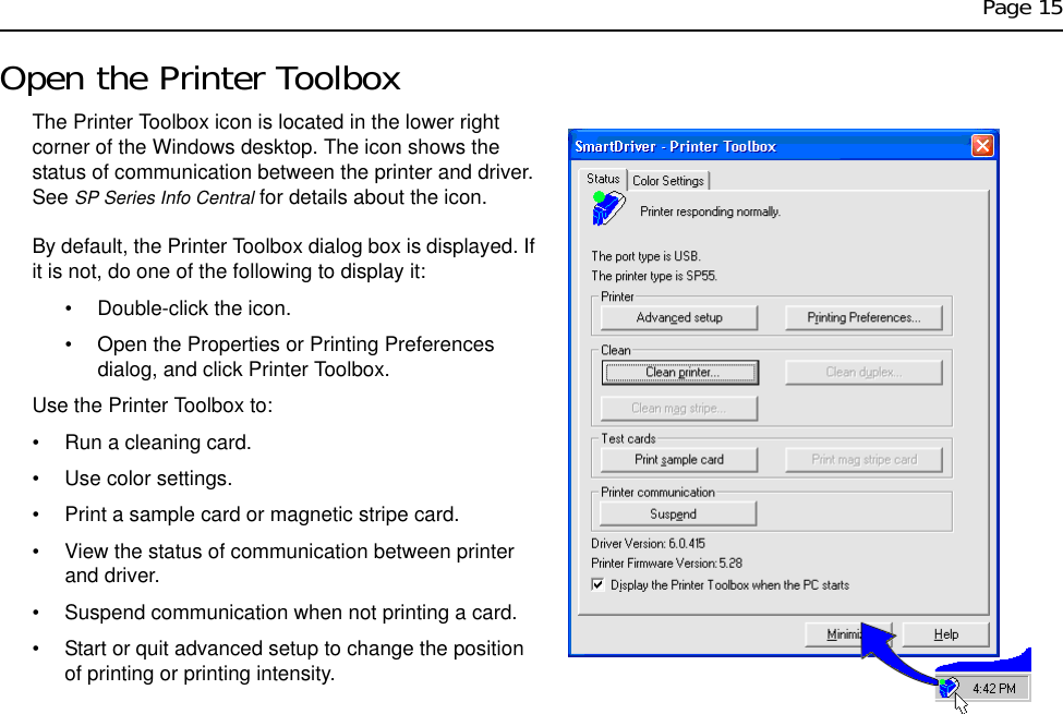 Page 15Open the Printer ToolboxThe Printer Toolbox icon is located in the lower right corner of the Windows desktop. The icon shows the status of communication between the printer and driver. See SP Series Info Central for details about the icon.By default, the Printer Toolbox dialog box is displayed. If it is not, do one of the following to display it:• Double-click the icon. • Open the Properties or Printing Preferences dialog, and click Printer Toolbox.Use the Printer Toolbox to:• Run a cleaning card.• Use color settings.• Print a sample card or magnetic stripe card.• View the status of communication between printer and driver.• Suspend communication when not printing a card.• Start or quit advanced setup to change the position of printing or printing intensity.
