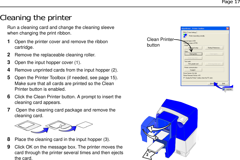 Page 17Cleaning the printerRun a cleaning card and change the cleaning sleeve when changing the print ribbon.1Open the printer cover and remove the ribbon cartridge.2Remove the replaceable cleaning roller.3Open the input hopper cover (1).4Remove unprinted cards from the input hopper (2).5Open the Printer Toolbox (if needed, see page 15). Make sure that all cards are printed so the Clean Printer button is enabled.6Click the Clean Printer button. A prompt to insert the cleaning card appears. 7 Open the cleaning card package and remove the cleaning card.8Place the cleaning card in the input hopper (3). 9Click OK on the message box. The printer moves the card through the printer several times and then ejects the card.Clean Printer button