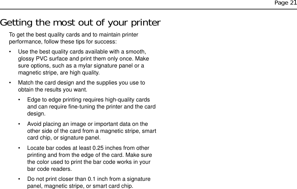 Page 21Getting the most out of your printerTo get the best quality cards and to maintain printer performance, follow these tips for success: • Use the best quality cards available with a smooth, glossy PVC surface and print them only once. Make sure options, such as a mylar signature panel or a magnetic stripe, are high quality.• Match the card design and the supplies you use to obtain the results you want. • Edge to edge printing requires high-quality cards and can require fine-tuning the printer and the card design.• Avoid placing an image or important data on the other side of the card from a magnetic stripe, smart card chip, or signature panel.• Locate bar codes at least 0.25 inches from other printing and from the edge of the card. Make sure the color used to print the bar code works in your bar code readers.• Do not print closer than 0.1 inch from a signature panel, magnetic stripe, or smart card chip.
