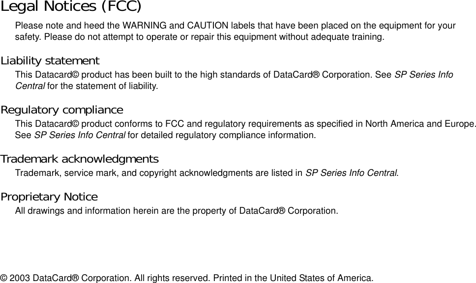 Legal Notices (FCC)Please note and heed the WARNING and CAUTION labels that have been placed on the equipment for your safety. Please do not attempt to operate or repair this equipment without adequate training.Liability statementThis Datacard© product has been built to the high standards of DataCard® Corporation. See SP Series Info Central for the statement of liability.Regulatory complianceThis Datacard© product conforms to FCC and regulatory requirements as specified in North America and Europe. See SP Series Info Central for detailed regulatory compliance information.Trademark acknowledgmentsTrademark, service mark, and copyright acknowledgments are listed in SP Series Info Central.Proprietary NoticeAll drawings and information herein are the property of DataCard® Corporation. © 2003 DataCard® Corporation. All rights reserved. Printed in the United States of America.