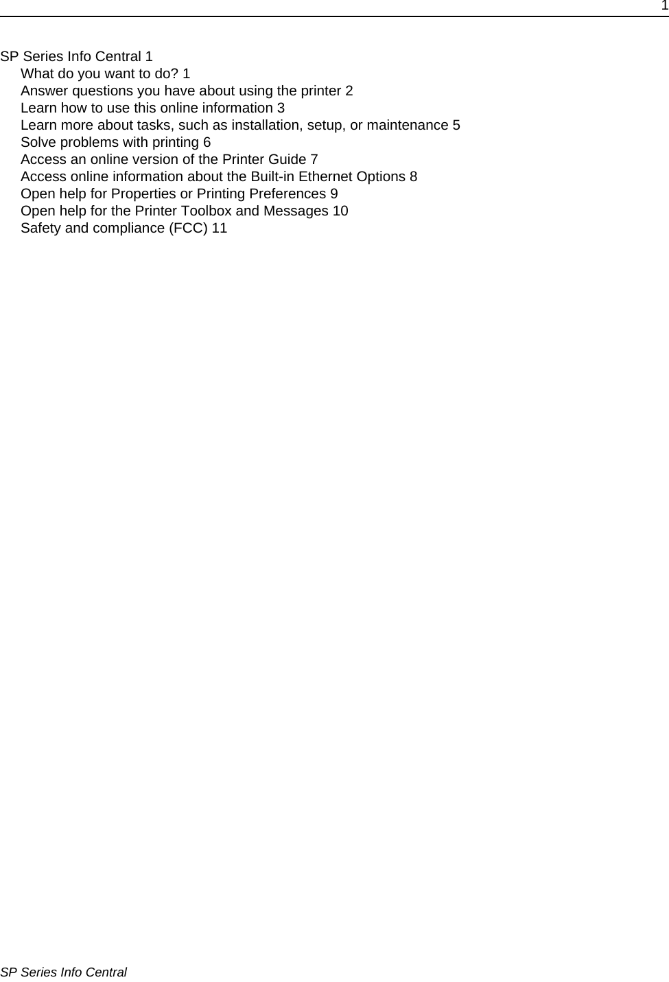 1SP Series Info CentralSP Series Info Central 1What do you want to do? 1Answer questions you have about using the printer 2Learn how to use this online information 3Learn more about tasks, such as installation, setup, or maintenance 5Solve problems with printing 6Access an online version of the Printer Guide 7Access online information about the Built-in Ethernet Options 8Open help for Properties or Printing Preferences 9Open help for the Printer Toolbox and Messages 10Safety and compliance (FCC) 11