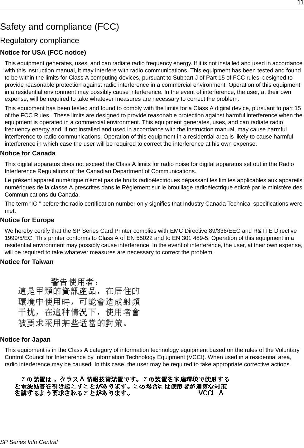 11SP Series Info CentralSafety and compliance (FCC)Regulatory complianceNotice for USA (FCC notice)This equipment generates, uses, and can radiate radio frequency energy. If it is not installed and used in accordance with this instruction manual, it may interfere with radio communications. This equipment has been tested and found to be within the limits for Class A computing devices, pursuant to Subpart J of Part 15 of FCC rules, designed to provide reasonable protection against radio interference in a commercial environment. Operation of this equipment in a residential environment may possibly cause interference. In the event of interference, the user, at their own expense, will be required to take whatever measures are necessary to correct the problem.This equipment has been tested and found to comply with the limits for a Class A digital device, pursuant to part 15 of the FCC Rules.  These limits are designed to provide reasonable protection against harmful interference when the equipment is operated in a commercial environment. This equipment generates, uses, and can radiate radio frequency energy and, if not installed and used in accordance with the instruction manual, may cause harmful interference to radio communications. Operation of this equipment in a residential area is likely to cause harmful interference in which case the user will be required to correct the interference at his own expense.Notice for CanadaThis digital apparatus does not exceed the Class A limits for radio noise for digital apparatus set out in the Radio Interference Regulations of the Canadian Department of Communications.Le présent appareil numérique n&apos;émet pas de bruits radioélectriques dépassant les limites applicables aux appareils numériques de la classe A prescrites dans le Règlement sur le brouillage radioélectrique édicté par le ministère des Communications du Canada.The term “IC:” before the radio certification number only signifies that Industry Canada Technical specifications were met.Notice for EuropeWe hereby certify that the SP Series Card Printer complies with EMC Directive 89/336/EEC and R&amp;TTE Directive 1999/5/EC. This printer conforms to Class A of EN 55022 and to EN 301 489-5. Operation of this equipment in a residential environment may possibly cause interference. In the event of interference, the user, at their own expense, will be required to take whatever measures are necessary to correct the problem.Notice for TaiwanNotice for JapanThis equipment is in the Class A category of information technology equipment based on the rules of the Voluntary Control Council for Interference by Information Technology Equipment (VCCI). When used in a residential area, radio interference may be caused. In this case, the user may be required to take appropriate corrective actions.