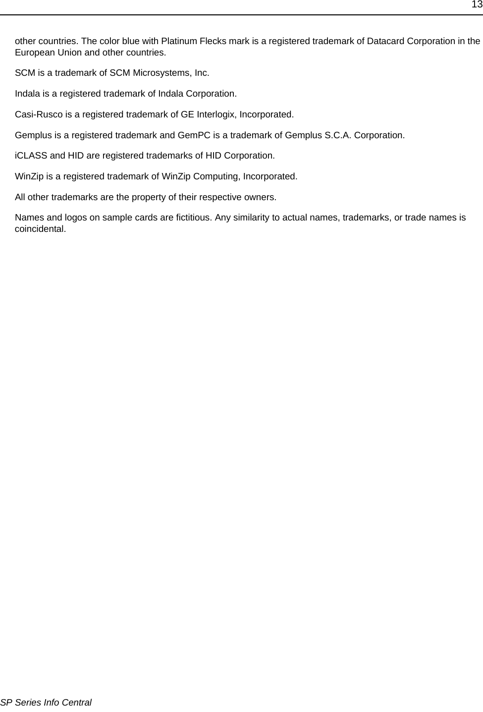 13SP Series Info Centralother countries. The color blue with Platinum Flecks mark is a registered trademark of Datacard Corporation in the European Union and other countries.SCM is a trademark of SCM Microsystems, Inc.Indala is a registered trademark of Indala Corporation.Casi-Rusco is a registered trademark of GE Interlogix, Incorporated. Gemplus is a registered trademark and GemPC is a trademark of Gemplus S.C.A. Corporation.iCLASS and HID are registered trademarks of HID Corporation.WinZip is a registered trademark of WinZip Computing, Incorporated.All other trademarks are the property of their respective owners.Names and logos on sample cards are fictitious. Any similarity to actual names, trademarks, or trade names is coincidental.
