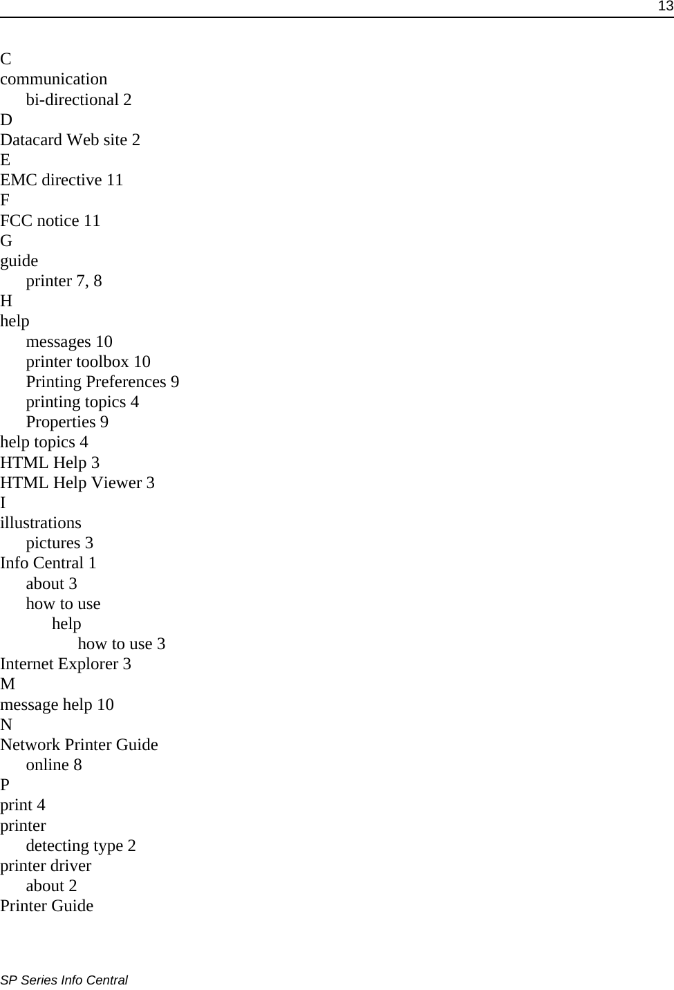 13SP Series Info CentralCcommunicationbi-directional 2DDatacard Web site 2EEMC directive 11FFCC notice 11Gguideprinter 7, 8Hhelpmessages 10printer toolbox 10Printing Preferences 9printing topics 4Properties 9help topics 4HTML Help 3HTML Help Viewer 3Iillustrationspictures 3Info Central 1about 3how to usehelphow to use 3Internet Explorer 3Mmessage help 10NNetwork Printer Guideonline 8Pprint 4printerdetecting type 2printer driverabout 2Printer Guide