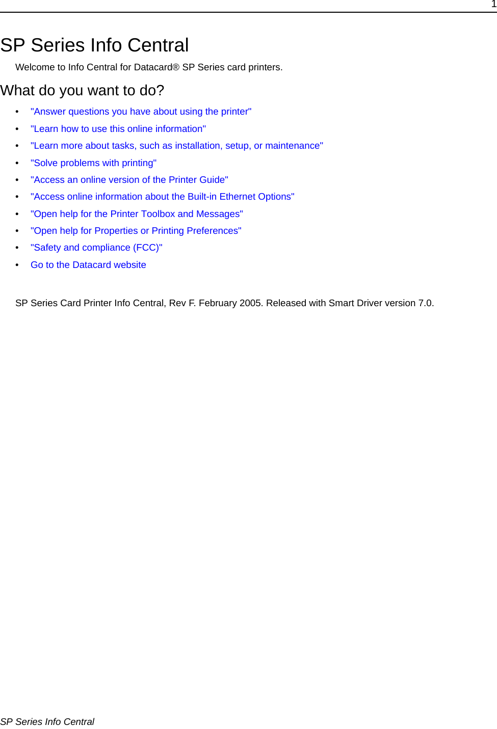 1SP Series Info CentralSP Series Info CentralWelcome to Info Central for Datacard® SP Series card printers. What do you want to do?•&quot;Answer questions you have about using the printer&quot; •&quot;Learn how to use this online information&quot;•&quot;Learn more about tasks, such as installation, setup, or maintenance&quot;•&quot;Solve problems with printing&quot;•&quot;Access an online version of the Printer Guide&quot;•&quot;Access online information about the Built-in Ethernet Options&quot;•&quot;Open help for the Printer Toolbox and Messages&quot;•&quot;Open help for Properties or Printing Preferences&quot;•&quot;Safety and compliance (FCC)&quot;•Go to the Datacard websiteSP Series Card Printer Info Central, Rev F. February 2005. Released with Smart Driver version 7.0. 