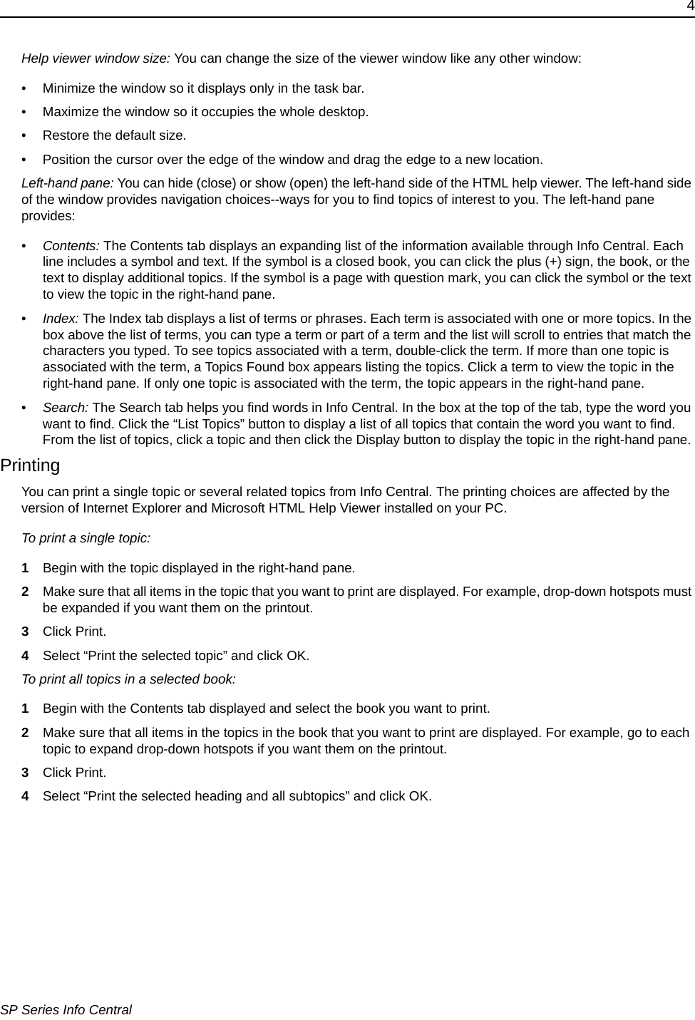 4SP Series Info CentralHelp viewer window size: You can change the size of the viewer window like any other window:• Minimize the window so it displays only in the task bar.• Maximize the window so it occupies the whole desktop.• Restore the default size.• Position the cursor over the edge of the window and drag the edge to a new location.Left-hand pane: You can hide (close) or show (open) the left-hand side of the HTML help viewer. The left-hand side of the window provides navigation choices--ways for you to find topics of interest to you. The left-hand pane provides:•Contents: The Contents tab displays an expanding list of the information available through Info Central. Each line includes a symbol and text. If the symbol is a closed book, you can click the plus (+) sign, the book, or the text to display additional topics. If the symbol is a page with question mark, you can click the symbol or the text to view the topic in the right-hand pane. •Index: The Index tab displays a list of terms or phrases. Each term is associated with one or more topics. In the box above the list of terms, you can type a term or part of a term and the list will scroll to entries that match the characters you typed. To see topics associated with a term, double-click the term. If more than one topic is associated with the term, a Topics Found box appears listing the topics. Click a term to view the topic in the right-hand pane. If only one topic is associated with the term, the topic appears in the right-hand pane.•Search: The Search tab helps you find words in Info Central. In the box at the top of the tab, type the word you want to find. Click the “List Topics” button to display a list of all topics that contain the word you want to find. From the list of topics, click a topic and then click the Display button to display the topic in the right-hand pane. PrintingYou can print a single topic or several related topics from Info Central. The printing choices are affected by the version of Internet Explorer and Microsoft HTML Help Viewer installed on your PC.To print a single topic:1Begin with the topic displayed in the right-hand pane.2Make sure that all items in the topic that you want to print are displayed. For example, drop-down hotspots must be expanded if you want them on the printout.3Click Print.4Select “Print the selected topic” and click OK.To print all topics in a selected book:1Begin with the Contents tab displayed and select the book you want to print. 2Make sure that all items in the topics in the book that you want to print are displayed. For example, go to each topic to expand drop-down hotspots if you want them on the printout.3Click Print.4Select “Print the selected heading and all subtopics” and click OK.