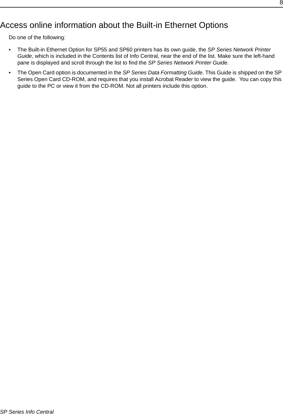 8SP Series Info CentralAccess online information about the Built-in Ethernet OptionsDo one of the following:• The Built-in Ethernet Option for SP55 and SP60 printers has its own guide, the SP Series Network Printer Guide, which is included in the Contents list of Info Central, near the end of the list. Make sure the left-hand pane is displayed and scroll through the list to find the SP Series Network Printer Guide. • The Open Card option is documented in the SP Series Data Formatting Guide. This Guide is shipped on the SP Series Open Card CD-ROM, and requires that you install Acrobat Reader to view the guide.  You can copy this guide to the PC or view it from the CD-ROM. Not all printers include this option.