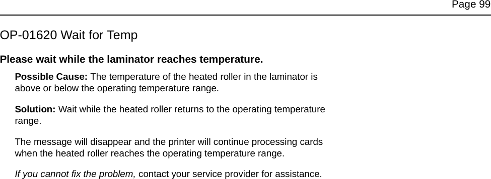 Page 99OP-01620 Wait for TempPlease wait while the laminator reaches temperature. Possible Cause: The temperature of the heated roller in the laminator is above or below the operating temperature range.Solution: Wait while the heated roller returns to the operating temperature range. The message will disappear and the printer will continue processing cards when the heated roller reaches the operating temperature range.If you cannot fix the problem, contact your service provider for assistance.