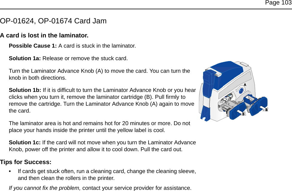 Page 103OP-01624, OP-01674 Card JamA card is lost in the laminator.Possible Cause 1: A card is stuck in the laminator. Solution 1a: Release or remove the stuck card.Turn the Laminator Advance Knob (A) to move the card. You can turn the knob in both directions.Solution 1b: If it is difficult to turn the Laminator Advance Knob or you hear clicks when you turn it, remove the laminator cartridge (B). Pull firmly to remove the cartridge. Turn the Laminator Advance Knob (A) again to move the card.The laminator area is hot and remains hot for 20 minutes or more. Do not place your hands inside the printer until the yellow label is cool.Solution 1c: If the card will not move when you turn the Laminator Advance Knob, power off the printer and allow it to cool down. Pull the card out.Tips for Success:•If cards get stuck often, run a cleaning card, change the cleaning sleeve, and then clean the rollers in the printer.If you cannot fix the problem, contact your service provider for assistance.
