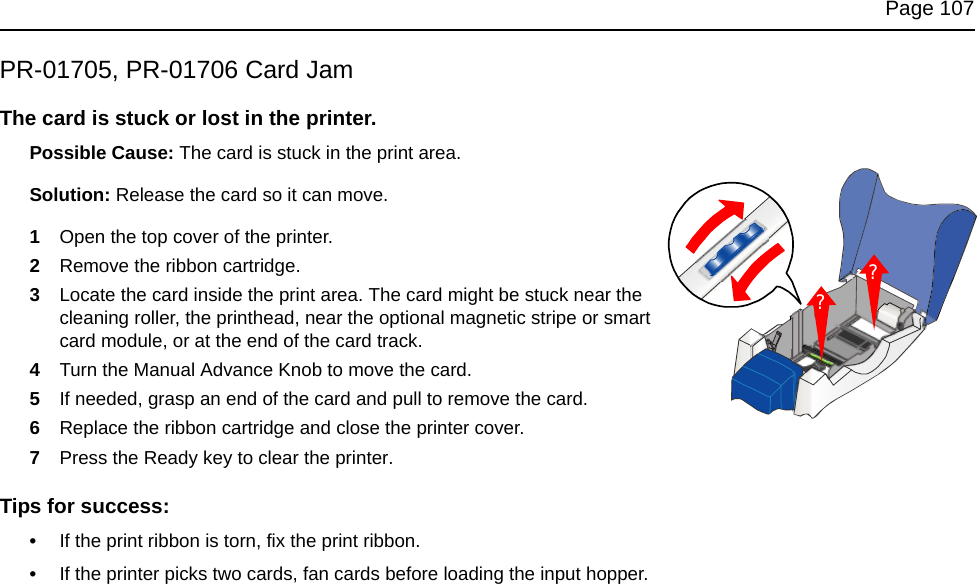 Page 107PR-01705, PR-01706 Card JamThe card is stuck or lost in the printer.Possible Cause: The card is stuck in the print area. Solution: Release the card so it can move.1Open the top cover of the printer. 2Remove the ribbon cartridge. 3Locate the card inside the print area. The card might be stuck near the cleaning roller, the printhead, near the optional magnetic stripe or smart card module, or at the end of the card track. 4Turn the Manual Advance Knob to move the card.5If needed, grasp an end of the card and pull to remove the card.6Replace the ribbon cartridge and close the printer cover.7Press the Ready key to clear the printer.Tips for success:•If the print ribbon is torn, fix the print ribbon. •If the printer picks two cards, fan cards before loading the input hopper.??
