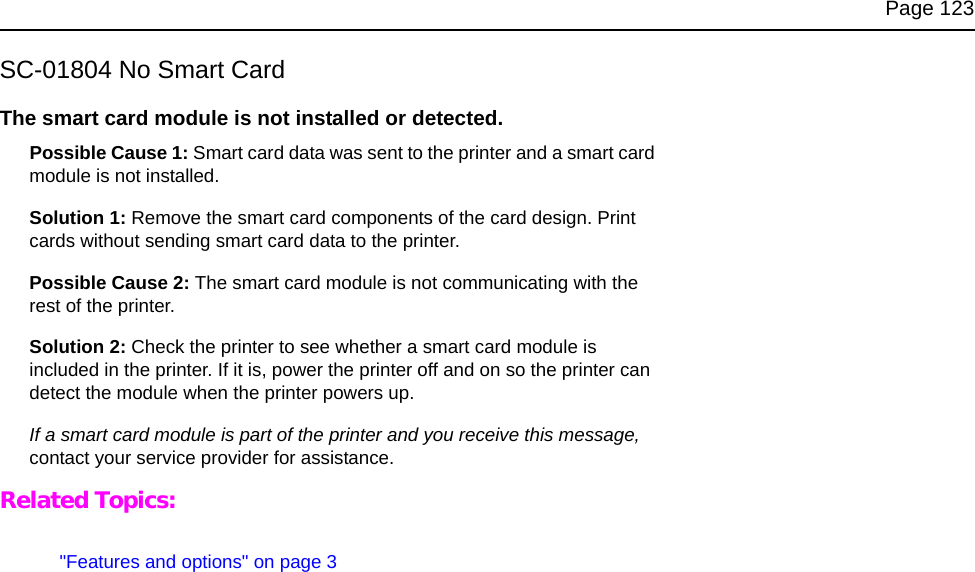 Page 123SC-01804 No Smart CardThe smart card module is not installed or detected. Possible Cause 1: Smart card data was sent to the printer and a smart card module is not installed.Solution 1: Remove the smart card components of the card design. Print cards without sending smart card data to the printer.Possible Cause 2: The smart card module is not communicating with the rest of the printer.Solution 2: Check the printer to see whether a smart card module is included in the printer. If it is, power the printer off and on so the printer can detect the module when the printer powers up.If a smart card module is part of the printer and you receive this message, contact your service provider for assistance.Related Topics:&quot;Features and options&quot; on page 3