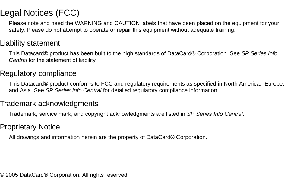 Legal Notices (FCC)Please note and heed the WARNING and CAUTION labels that have been placed on the equipment for your safety. Please do not attempt to operate or repair this equipment without adequate training.Liability statementThis Datacard® product has been built to the high standards of DataCard® Corporation. See SP Series Info Central for the statement of liability.Regulatory complianceThis Datacard® product conforms to FCC and regulatory requirements as specified in North America,  Europe, and Asia. See SP Series Info Central for detailed regulatory compliance information.Trademark acknowledgmentsTrademark, service mark, and copyright acknowledgments are listed in SP Series Info Central.Proprietary NoticeAll drawings and information herein are the property of DataCard® Corporation. © 2005 DataCard® Corporation. All rights reserved. 