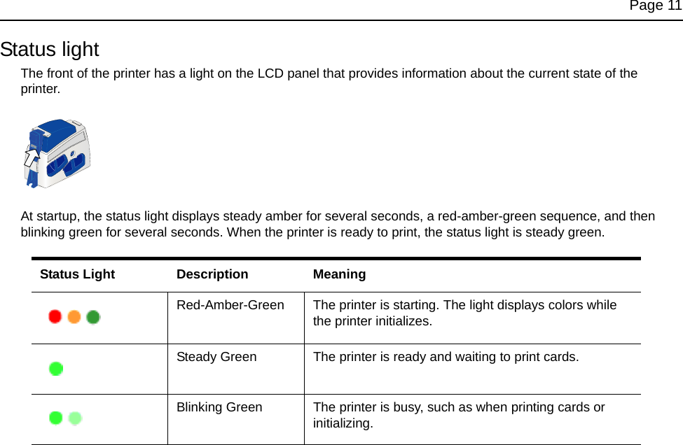Page 11Status lightThe front of the printer has a light on the LCD panel that provides information about the current state of the printer.At startup, the status light displays steady amber for several seconds, a red-amber-green sequence, and then blinking green for several seconds. When the printer is ready to print, the status light is steady green. Status Light Description MeaningRed-Amber-Green The printer is starting. The light displays colors while the printer initializes.Steady Green The printer is ready and waiting to print cards. Blinking Green The printer is busy, such as when printing cards or initializing.